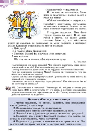 106
«Начинается!» – подумал я.
Но ничего не начиналось. Меня
пока не замечали. Я вышел на лёд и
упал на спину.
«Сейчас начнётся», – подумал я.
Попробуйте предугадать, подтвердятся
ли опасения мальчика. Заметят ли не­
удачи мальчика окружающие его ребята?
С трудом поднялся. Мне было
трудно стоять на льду. Я не дви-
гался с места. Но самое удиви-
тельное было то, что абсолютно
никто не смеялся, не показывал на меня пальцем, а наоборот,
Маша Кошкина подбежала ко мне и сказала:
– Дай руку!
И я сказал Маше Кошкиной:
– Спасибо, Маша! Ты научила меня кататься.
А она сказала:
– Ой, что ты, я только тебя держала за руку.
В. Голявкин
Подтвердились ли ваши догадки? Что удивило мальчика, когда он ре-
шился выйти на лёд? Как вели себя окружающие?
Почему коньки так долго лежали на чердаке? Чего боялся мальчик?
Как вы оцениваете поступок Маши? Можно ли утверждать, что она
оказалась надёжным другом?
Оценил ли мальчик поддержку Маши? Прочитайте ту часть текста, из
которой это становится понятно.
Что можно сказать о характере героя рассказа? Как поступили бы вы
на месте героя рассказа?
276.	Ознакомьтесь с памяткой. Используя её, найдите в тексте рас-
сказа (упр. 275) и перечитайте ту его часть, в которой описываются
переживания мальчика перед выходом на лёд. Почему мальчик остался
доволен несмотря на падение?
Памятка «Как надо читать книгу»
1. Читай медленно, не спеши. Запомни, как называется
книга (рассказ) и кто автор.
2. Внимательно рассмотри иллюстрации.
3. Обязательно выясни значение незнакомых слов.
4. Дочитай книгу (рассказ) до конца, ничего не пропускай.
5. Подумай, что в книге (рассказе) главное, что нового ты
узнал из прочитанного. Чему научился?
6. Поделись с друзьями впечатлениями о прочитан­ном. По­­
рекомендуй им прочитать книги, которые тебе понравились.
 