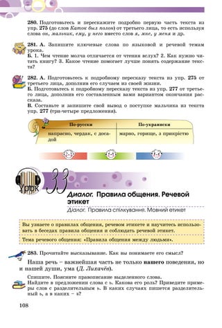 108
280.	Подготовьтесь и перескажите подробно первую часть текста из
упр. 275 (до слов Каток был полон) от третьего лица, то есть используя
слова он, мальчик, ему, у него вместо слов я, мне, у меня и др.
281.	А. Запишите ключевые слова по языковой и речевой темам
урока.
Б. 1. Чем чтение молча отличается от чтения вслух? 2. Как нужно чи-
тать книгу? 3. Какое чтение помогает лучше понять содержание текс­
та?
282.	А. Подготовьтесь к подробному пересказу текста из упр. 275 от
третьего лица, дополнив его случаем из своей жизни.
Б. Подготовьтесь к подробному пересказу текста из упр. 277 от третье-
го лица, дополнив его составленным вами вариантом окончания рас-
сказа.
В. Составьте и запишите свой вывод о поступке мальчика из текста
упр. 277 (три-четыре предложения).
По-русски По-украински
напрасно, чердак, с доса-
дой
марно, горище, з прикрістю
Диалог. Правила общения. Речевой
этикет
Діалог. Правила спілкування. Мовний етикет
Вы узнаете о правилах общения, речевом этикете и научитесь использо-
вать в беседах правила общения и соблюдать речевой этикет.
Тема речевого общения: «Правила общения между людьми».
283.	Прочитайте высказывание. Как вы понимаете его смысл?
Наша речь – важнейшая часть не только нашего поведения, но
и нашей души, ума (Д. Лихачёв).
Спишите. Поясните правописание выделенного слова.
Найдите в предложении слова с ь. Какова его роль? Приведите приме-
ры слов с разделительным ь. В каких случаях пишется разделитель-
ный ь, а в каких – ъ?
33Урок
 