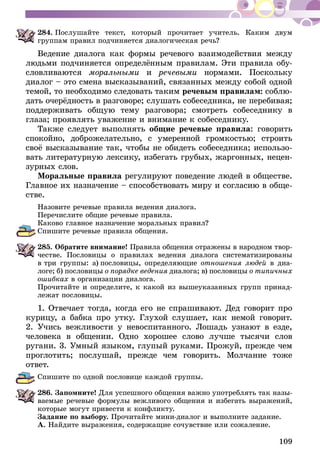 109
284.	Послушайте текст, который прочитает учитель. Каким двум
группам правил подчиняется диалогическая речь?
Ведение диалога как формы речевого взаимодействия между
людьми подчиняется определённым правилам. Эти правила обу-
словливаются мо­ральными и речевыми нормами. Поскольку
ди­алог – это смена высказываний, связанных между собой одной
темой, то необходимо следовать таким речевым правилам: соблю-
дать очерёдность в разговоре; слушать собеседника, не перебивая;
поддерживать общую тему разговора; смотреть собеседнику в
глаза; проявлять уважение и внимание к собеседнику.
Также следует выполнять общие речевые правила: говорить
спокойно, доброжелательно, с умеренной громкостью; строить
своё высказывание так, чтобы не обидеть собеседника; использо-
вать литературную лексику, избегать грубых, жаргонных, нецен-
зурных слов.
Моральные правила регулируют поведение людей в обществе.
Главное их назначение – способствовать миру и согласию в обще-
стве.
Назовите речевые правила ведения диалога.
Перечислите общие речевые правила.
Каково главное назначение моральных правил?
Спишите речевые правила общения.
285.	Обратите внимание! Правила общения отражены в народном твор­
­честве. Пословицы о правилах ведения диалога систематизированы
в три группы: а)  пословицы, определяющие отношения людей в диа-
логе; б)  пословицы о порядке ведения диалога; в)  пословицы о типичных
ошибках в организации диалога.
Прочитайте и определите, к какой из вышеуказанных групп принад-
лежат пословицы.
1. Отвечает тогда, когда его не спрашивают. Дед говорит про
ку­­рицу, а бабка про утку. Глухой слушает, как немой говорит.
2. Учись вежливости у невоспитанного. Лошадь узнают в езде,
человека в общении. Одно хорошее слово лучше тысячи слов
ругани. 3. Умный языком, глупый руками. Прожуй, прежде чем
проглотить; послушай, прежде чем говорить. Молчание тоже
ответ.
Спишите по одной пословице каждой группы.
286.	Запомните! Для успешного общения важно употреблять так назы-
ваемые речевые формулы вежливого общения и избегать выражений,
которые могут привести к конфликту.
Задание по выбору. Прочитайте мини-диалог и выполните задание.
А. Найдите выражения, содержащие сочувствие или сожаление.
 