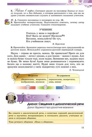 11
Б. Работа в парах. Составьте диалог по пословице Знания не толь-
ко получай, но и сам добывай, в котором расскажите о том, как вы на
уро­­ке учились внимательно слушать и запоминать сказанное учителем.
17.	А. Спишите пословицы и поговорки из упр. 12.
Б. Прочитайте четверостишие. Подготовьтесь ответить, почему автор
называет учебник учителем. Спишите стихотворение.
УЧЕБНИК
Учитель у меня в портфеле!
Кто? Быть не может! Неужели ?
Взгляни, пожалуйста! Он тут,
Его учебником зовут.
В. Берестов
В.  Прочитайте. Запишите пересказ текста (четыре-пять предложений) на
русском языке. Используйте украинско-русский переводный словарь.
Наука – справа не проста, важка. Це правильно! Проте як для
кого. Для одних – легко і цікаво, а для інших – важко і нудно. Але
ж важко буває тільки то­ді, коли нудно. Запевняю вас, нудних наук
не буває. Не може бути! Адже вони розвиваються і спрямовують
багато що в нашому житті. Нудні вони тільки для то­го, хто не
зрозумів захоплюючої у своїх відкриттях суті кожної з них.
Е. Чеповецкий
По-русски По-украински
убедительно, возразить,
воображение, неужели
переконливо, заперечити,
уява, невже
Диалог. Сведения о диалогической речи
Діалог. Відомості про діалогічне мовлення
Вы узнаете о диалогической речи, о качествах хорошей диалогической
речи и научитесь воспроизводить и составлять диалоги, учитывая за-
дачи и ситуацию общения.
Тема речевого общения: «Язык в общении».
3Урок
 
