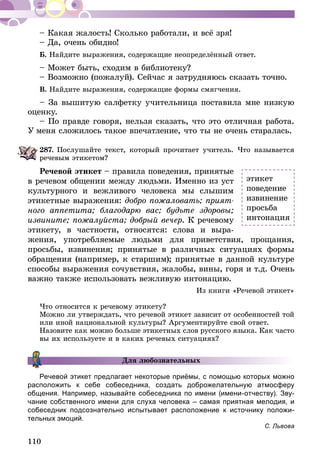110
– Какая жалость! Сколько работали, и всё зря!
– Да, очень обидно!
Б. Найдите выражения, содержащие неопределённый ответ.
– Может быть, сходим в библиотеку?
– Возможно (пожалуй). Сейчас я затрудняюсь сказать точно.
В. Найдите выражения, содержащие формы смягчения.
– За вышитую салфетку учительница поставила мне низкую
оценку.
– По правде говоря, нельзя сказать, что это отличная работа.
У меня сложилось такое впечатление, что ты не очень старалась.
287.	Послушайте текст, который прочитает учитель. Что называется
речевым этикетом?
Речевой этикет – правила поведения, принятые
в речевом общении между людьми. Именно из уст
культурного и вежливого человека мы слышим
этикетные выражения: добро пожаловать; прият-
ного аппетита; благодарю вас; будьте здоровы;
извините; пожалуйста; добрый вечер. К речевому
этикету, в частности, относятся: слова и выра-
жения, употребляемые людьми для приветствия, прощания,
просьбы, извинения; принятые в различных ситуациях формы
обращения (например, к старшим); принятые в данной культуре
способы выражения сочувствия, жалобы, вины, горя и т.д. Очень
важно также использовать вежливую интонацию.
Из книги «Речевой этикет»
Что относится к речевому этикету?
Можно ли утверждать, что речевой этикет зависит от особенностей той
или иной национальной культуры? Аргументируйте свой ответ.
Назовите как можно больше этикетных слов русского языка. Как часто
вы их используете и в каких речевых ситуациях?
Для любознательных
Речевой этикет предлагает некоторые приёмы, с помощью которых можно
расположить к себе собеседника, создать доброжелательную атмосферу
общения. Например, называйте собеседника по имени (имени-отчеству). Зву-
чание собственного имени для слуха человека – самая приятная мелодия, и
собеседник подсознательно испытывает расположение к источнику положи-
тельных эмоций.
С. Львова
этикет
поведение
извинение
просьба
интонация
 