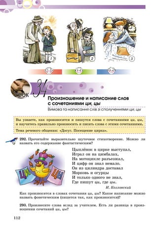 112
1 2 3
Произношение и написание слов
с сочетаниями ци, цы
Вимова та написання слiв зі сполученнями ци, цы
Вы узнаете, как произносятся и пишутся слова с сочетаниями ци, цы,
и научитесь правильно произносить и писать слова с этими сочетаниями.
Тема речевого общения: «Досуг. Посещение цирка».
292.	Прочитайте выразительно шуточное стихотворение. Можно ли
назвать его содержание фантастическим?
Цыплёнок в цирке выступал,
Играл он на цимбалах,
На мотоцикле разъезжал,
И цифр он знал немало.
Он из цилиндра доставал
Морковь и огурцы
И только одного не знал,
Где пишут ци, где цы.
И. Козловский
Как произносятся в словах сочетания ци, цы? Какое написание можно
назвать фонетическим (пишется так, как произносится)?
293.	Произнесите слова вслед за учителем. Есть ли разница в произ-
ношении сочетаний ци, цы?
Урок 34
 