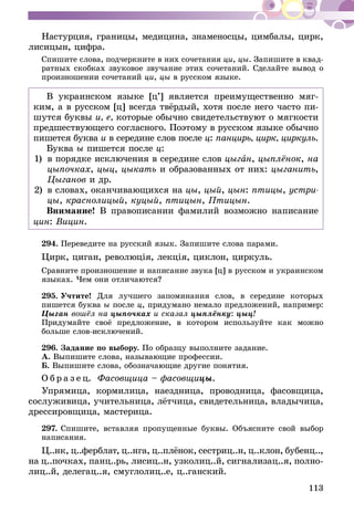 113
Настурция, границы, медицина, знаменосцы, цимбалы, цирк,
лисицын, цифра.
Спишите слова, подчеркните в них сочетания ци, цы. Запишите в квад­
ратных скобках звуковое звучание этих сочетаний. Сделайте вывод о
произношении сочетаний ци, цы в русском языке.
В украинском языке [ц’] является преимущественно мяг-
ким, а в русском [ц] всегда твёрдый, хотя после него часто пи-
шутся буквы и, е, которые обычно свидетельствуют о мягкости
предшествующего согласного. Поэтому в русском языке обычно
пишется буква и в середине слов после ц: панцирь, цирк, циркуль.
Буква ы пишется после ц:
1)	 в порядке исключения в середине слов цыган, цыплёнок, на
цыпочках, цыц, цыкать и образованных от них: цыганить,
Цыганов и др.
2)	 в словах, оканчивающихся на цы, цый, цын: птицы, устри-
цы, краснолицый, куцый, птицын, Птицын.
Внимание! В правописании фамилий возможно написание
цин: Вицин.
294.	Переведите на русский язык. Запишите слова парами.
Цирк, циган, революцiя, лекцiя, циклон, циркуль.
Сравните произношение и написание звука [ц] в русском и украинском
языках. Чем они отличаются?
295.	Учтите! Для лучшего запоминания слов, в середине которых
пишется буква ы после ц, придумано немало предложений, например:
Цыган вошёл на цыпочках и сказал цыплёнку: цыц!
Придумайте своё предложение, в котором используйте как можно
больше слов-исключений.
296.	Задание по выбору. По образцу выполните задание.
А. Выпишите слова, называющие профессии.
Б. Выпишите слова, обозначающие другие понятия.
О б р а з е ц. Фасовщица – фасовщицы.
Упрямица, кормилица, наездница, проводница, фасовщица,
сослуживица, учительница, лётчица, свидетельница, владычица,
дрессировщица, мастерица.
297.	Спишите, вставляя пропущенные буквы. Объясните свой выбор
написания.
Ц..нк, ц..ферблат, ц..нга, ц..плёнок, сестриц..н, ц..клон, бубенц..,
на ц..почках, панц..рь, лисиц..н, узколиц..й, сигнализац..я, полно­
­лиц..й, делегац..я, смуглолиц..е, ц..ганский.
 