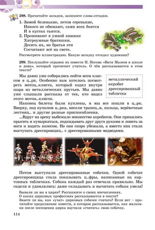114
298.	Прочитайте загадки, запишите слова-отгадки.
1.	Зимой беленькие, летом серенькие,
	 Никого не обижают, сами всех боятся
	 И в кустах таятся.
2.	Проживают в умной книжке
	 Хитроумные братишки.
	 Десять их, но братья эти
	 Сосчитают всё на свете.
Рассмотрите иллюстрацию. Какую за­­гад­­ку отгадал художник?
299.	Послушайте отрывок из по­­вес­­ти Н.  Носова «Витя Малеев в школе
и дома», который прочитает учитель. О чём рассказывается в этом
тексте?
Мы давно уже собирались пойти всем клас­
­сом в ц..рк. Особенно нам хотелось посмот­
реть мотоц..клиста, который ездил внутри
шара из металлических прутьев. Мы давно
уже слышали рассказы от тех, кто видел
этого мотоц..клиста.
Наконец билеты были куплены, и мы все пошли в ц..рк.
Ввер­ху, под куполом ц..рка, висели трапец..и, кольца, верёвочные
лестниц.. и другие разные приспособления.
...Вдруг на арену выбежало множество акробатов. Они принялись
прыгать и кувыркаться, подкидывать друг друга руками и ловить за
ноги и ходить колесом. Но они скоро убежали, а вместо них стали
выступать дрессировщиц.. с дрессированными медведями.
Потом выступали дрессированные собачки. Одной собачке
дрессировщица стала показывать ц..фры, написанные на кар-
тонных табличках. Собака каждый раз отвечала правильно. Мы
сидели и удивлялись: даже складывать и вычитать собака умела!
Бывали ли вы в цирке? Расскажите о своих впечатлениях.
О каких цирковых профессиях рассказывается в тексте?
Знаете ли вы, как «учат» цирковых собачек считать? Если нет – про-
читайте продолжение повести, в котором рассказывается, как мальчи-
ки после посещения цирка научили «считать» свою собачку.
металлический
акробат
дрессированный
табличка
 