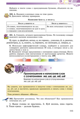 115
Найдите в тексте слова с пропущенными буквами, объясните их на-
писание.
300.	А. Назовите ключевые слова по теме урока.
Б. Дополните таблицу примерами.
Написание букв ы, и после ц
После ц пишется ы После ц пишется и
В словах, оканчивающихся на цы;
в словах, оканчивающихся на цый и цын;
в середине слов-исключений.
Во всех остальных случаях.
301.	А. Спишите, вставьте пропущенные буквы. По толковому словарю
выясните значение незнакомых слов.
Ц..трус, ц..ферблат, нотац..я, из горниц.., узколиц..й, ц..ркачка,
демонстрац..я, ц..ганить, ц..тировать, из экспедиц..и, операц..я.
Б. Используя орфографический словарь, подберите и запишите для
словарного диктанта одноклассникам 10 слов, в которых после ц пи-
шется буква и или ы.
В. Напишите четыре предложения о посещении цирка (театра). Поста-
райтесь передать свои впечатления от выступления артистов. Можете
воспользоваться иллюстрациями к тексту упр. 299.
Произношение и написание слов
с сочетаниями же, ше, це, жё, шё
Вимова та написання слів зі сполученнями
же, ше, це, жё, шё
Вы узнаете, как произносятся и пишутся слова с сочетаниями же, ше,
це, жё, шё, и научитесь правильно произносить и писать слова с этими
сочетаниями.
Тема речевого общения: «Школа».
302.	Прочитайте пословицы. Что они обозначают? Как произносятся
сочетания же, ше?
1. Выше головы не прыгнешь. 2. Куй железо, пока горячо.
3. Тише едешь – дальше будешь.
35Урок
 