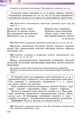 116
Спишите и запомните пословицы. Подчеркните сочетания же, ше.
В русском языке шипящие ж, ш, ц всегда твёрдые, поэтому
в буквенных сочетаниях же, ше, це, жё, шё их надо произносить
как [жэ] жена, [шэ] шелест, [цэ] целый, [жо] жёрдочка, [шо] шёпот.
303.	Прочитайте стихотворение, правильно произнося звуки [ж], [ш]
перед и, е.
Тише, тише, тише, тише.	 Впереди идут старшины,
Шелестят по крыше мыши,	 Запевают гимн мышиный:
Под мышиным серым флагом	 «Тише, тише, тише, тише,
Маршируют шаг за шагом.	 Шаг ровней держите, мыши».
И. Токмакова
304.	Прочитайте, правильно произнося сочетания же, ше, це, жё, шё.
Женщина, желанный, жестокий, шелест, шептать, кошелёк,
целый, цех, центральный, жёлтый, жёлчный, жёстко, шёрстка,
шёлковый, шёл.
305.	Спишите, указывая в квадратных скобках произношение соче-
таний же, ше, це, жё, шё.
Шорох, шёлкоотделочный, церковный, мажорный, жёсткий,
желанный, целостный, прожорливый, церемония, шелест, ко­­шёл­­ка,
крыжовник.
Написание каких слов соответствует фонетическому принципу?
Является ли положение гласной после шипящей слабой позицией? По-
чему?
В середине слова под ударением после шипящих ж, ш, щ, ч
произносится [о], а пишется ё, если при изменении слова меня-
ется ударение и происходит чередование ё с е: щёлка
(ср. щель), шёпот (ср. шепчет).
Если ударение остаётся постоянным, пишется буква о: тру-
щобы – трущоб – трущобами, шорох – шороха – шорохом.
После ц в середине слова пишутся гласные о и е. Под ударе-
нием написание определяется произношением: цоколь, цокот,
целый, цель. В безударном положении пишется е: лицо –
лицевой, молодцом – молодцеватый (исключение: цокотать).
Запомните! После ц никогда не пишется буква ё.
306.	Объясните написание данных слов. По толковому словарю выяс-
ните значение незнакомых слов.
 