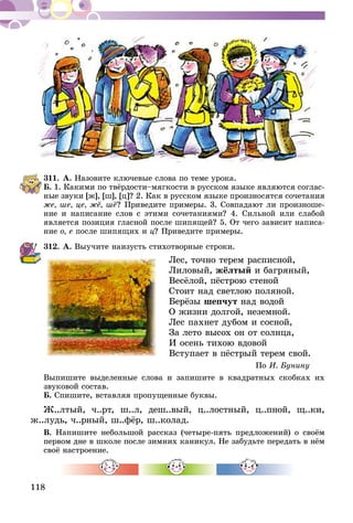 118
311.	А. Назовите ключевые слова по теме урока.
Б. 1. Какими по твёрдости–мягкости в русском языке являются соглас-
ные звуки [ж], [ш], [ц]? 2. Как в русском языке произ­­носятся сочетания
же, ше, це, жё, шё? Приведите примеры. 3. Совпадают ли произноше-
ние и написание слов с этими сочетаниями? 4. Силь­­ной или слабой
является позиция гласной после шипящей? 5. От чего зависит написа-
ние о, е после шипящих и ц? Приведите примеры.
312.	А. Выучите наизусть стихотворные строки.
Лес, точно терем расписной,
Лиловый, жёлтый и багряный,
Весёлой, пёстрою стеной
Стоит над светлою поляной.
Берёзы шепчут над водой
О жизни долгой, неземной.
Лес пахнет дубом и сосной,
За лето высох он от солнца,
И осень тихою вдовой
Вступает в пёстрый терем свой.
По И. Бунину
Выпишите выделенные слова и запишите в квадратных скобках их
звуковой состав.
Б. Спишите, вставляя пропущенные буквы.
Ж..лтый, ч..рт, ш..л, деш..вый, ц..лостный, ц..пной, щ..ки,
ж..лудь, ч..рный, ш..фёр, ш..колад.
В. Напишите небольшой рассказ (четыре-пять предложений) о своём
первом дне в школе после зимних каникул. Не забудьте передать в нём
своё настроение.
 