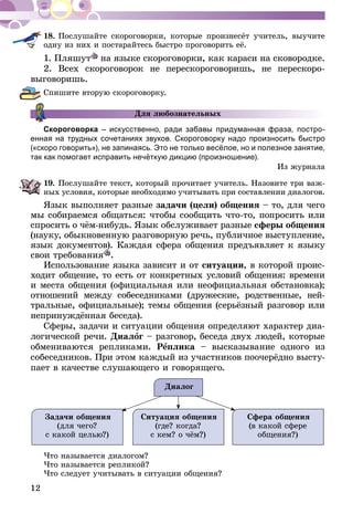 12
18.	Послушайте скороговорки, которые произнесёт учитель, выучите
одну из них и постарайтесь быстро проговорить её.
1. Пляшут на языке скороговорки, как караси на сковородке.
2. Всех скороговорок не перескороговоришь, не перескоро-
выговоришь.
Спишите вторую скороговорку.
Для любознательных
Скороговорка – искусственно, ради забавы придуманная фраза, постро­
енная на трудных сочетаниях звуков. Скороговорку надо произносить быст­ро
(«скоро говорить»), не запинаясь. Это не только весёлое, но и полезное занятие,
так как помогает исправить нечёткую дикцию (произношение).
Из журнала
19.	Послушайте текст, который прочитает учитель. Назовите три важ­
­ных условия, которые необходимо учитывать при составлении диалогов.
Язык выполняет разные задачи (цели) общения – то, для чего
мы собираемся общаться: чтобы сообщить что-то, попросить или
спросить о чём-нибудь. Язык обслуживает разные сферы общения
(науку, обыкновенную разговорную речь, публичное выступление,
язык документов). Каждая сфера общения предъявляет к языку
свои требования .
Использование языка зависит и от ситуации, в которой проис­­­
ходит общение, то есть от конкретных условий общения: вре­­ме­­ни
и места общения (официальная или неофициальная обстановка);
отношений между собеседниками (дружеские, родствен­­ные, ней­­-
т­ральные, официальные); темы общения (серьёзный разговор или
непринуждённая беседа).
Сферы, задачи и ситуации общения определяют характер диа-
логической речи. Диалог – разговор, беседа двух людей, которые
обмениваются репликами. Реплика – высказывание одного из
собеседников. При этом каждый из участников поочерёдно высту-
пает в качестве слушающего и говорящего.
Диалог
Задачи общения
(для чего?
с какой целью?)
Ситуация общения
(где? когда?
с кем? о чём?)
Сфера общения
(в какой сфере
общения?)
Что называется диалогом?
Что называется репликой?
Что следует учитывать в ситуации общения?
 