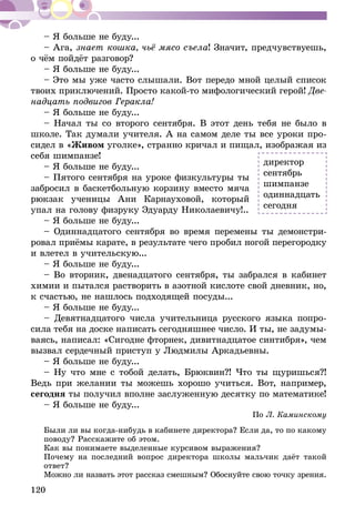 120
– Я больше не буду...
– Ага, знает кошка, чьё мясо съела! Значит, пред­чувствуешь,
о чём пойдёт разговор?
– Я больше не буду...
– Это мы уже часто слышали. Вот передо мной целый список
твоих приключений. Просто какой-то мифоло­гический герой! Две-
надцать подвигов Геракла!
– Я больше не буду...
– Начал ты со второго сентября. В этот день тебя не бы­ло в
школе. Так думали учителя. А на самом деле ты все уроки про-
сидел в «Живом уголке», странно кричал и пищал, изображая из
себя шимпанзе!
– Я больше не буду...
– Пятого сентября на уроке физ­культуры ты
забросил в баскетбольную корзину вместо мяча
рюкзак ученицы Ани Карна­уховой, который
упал на голову физруку Эдуарду Николаевичу!..
– Я больше не буду...
– Одиннадцатого сентября во время перемены ты демонстри-
ровал приёмы карате, в результате чего пробил ногой перегородку
и влетел в учительскую...
– Я больше не буду...
– Во вторник, двенадцатого сентября, ты забрался в кабинет
химии и пытался растворить в азотной кислоте свой дневник, но,
к счастью, не нашлось подходящей посуды...
– Я больше не буду...
– Девятнадцатого числа учительни­ца русского языка попро-
сила тебя на доске написать сегодняшнее число. И ты, не задумы-
ваясь, написал: «Сигодне фторнек, дивитнадцатое синтибря», чем
вы­звал сердечный приступ у Людмилы Аркадьевны.
– Я больше не буду...
– Ну что мне с тобой делать, Брюквин?! Что ты щуришься?!
Ведь при желании ты можешь хорошо учиться. Вот, например,
сегодня ты получил вполне заслуженную десятку по математике!
– Я больше не буду...
По Л. Каминскому
Были ли вы когда-нибудь в кабинете директора? Если да, то по какому
поводу? Расскажите об этом.
Как вы понимаете выделенные курсивом выражения?
Почему на последний вопрос директора школы мальчик даёт такой
ответ?
Можно ли назвать этот рассказ смешным? Обоснуйте свою точку зрения.
директор
сентябрь
шимпанзе
одиннадцать
сегодня
 