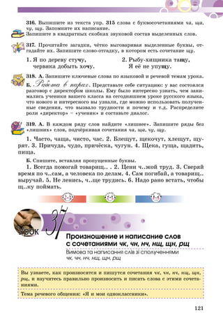 121
316.	Выпишите из текста упр. 315 слова с буквосочетаниями ча, ща,
чу, щу. Запомните их написание.
Запишите в квадратных скобках звуковой состав выделенных слов.
317.	Прочитайте загадки, чётко выговаривая выделенные буквы, от­­
гадайте их. Запишите слово-отгадку, в котором есть сочетание щу.
1.	Я по дереву стучу,	 2.	Рыбу-хищника тащу,
	 червяка добыть хочу.		 Я её не упущу.
318.	А. Запишите ключевые слова по языковой и речевой темам урока.
Б. Работа в парах. Представьте себе ситуацию: у вас состоялся
разговор с директором школы. Ему было интересно узнать, чем зани-
мались ученики вашего класса на сегодняшнем уроке русского языка,
что нового и интересного вы узнали, где можно использовать получен-
ные сведения, что вызвало трудности и почему и т.д. Распределите
роли «директор» – «ученик» и составьте диалог.
319.	А. В каждом ряду слов найдите «лишнее». Запишите ряды без
«лишних» слов, подчёркивая сочетания ча, ща, чу, щу.
1. Часто, чаща, чисто, час. 2. Блещут, щекочут, хлещут, щу­­­
рят. 3. Причуда, чудо, причёска, чугун. 4. Щека, гуща, щадить,
пища.
Б. Спишите, вставляя пропущенные буквы.
1. Всегда помогай товарищ.. . 2. Цени ч..жой труд. 3. Сверяй
время по ч..сам, а человека по делам. 4. Сам погибай, а товарищ..
выручай. 5. Не ленись, ч..ще трудись. 6. Надо рано встать, чтобы
щ..ку поймать.
Произношение и написание слов
с сочетаниями чк, чн, нч, нщ, щн, рщ
Вимова та написання слів зі сполученнями
чк, чн, нч, нщ, щн, рщ
Вы узнаете, как произносятся и пишутся сочетания чк, чн, нч, нщ, щн,
рщ, и научитесь правильно произносить и писать слова с этими сочета-
ниями.
Тема речевого общения: «Я и мои одноклассники».
37Урок
 