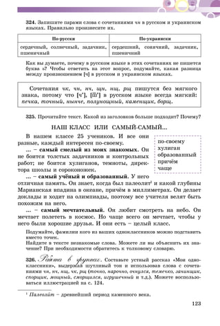 123
324.	Запишите парами слова с сочетаниями чн в русском и украинском
языках. Правильно произнесите их.
По-русски По-украински
сердечный, солнечный, задачник,
пшеничный
сердешний, сонячний, задачник,
пшеничний
Как вы думаете, почему в русском языке в этих сочетаниях не пишется
буква ь? Чтобы ответить на этот вопрос, подумайте, какая разница
между произношением [ч] в русском и украинском языках.
Сочетания чк, чн, нч, щн, нщ, рщ пишутся без мягкого
знака, потому что [ч’], [ш–’] в русском языке всегда мягкий:
печка, точный, нынче, полунощный, каменщик, борщ.
325.	Прочитайте текст. Какой из заголовков больше подходит? Почему?
НАШ КЛАСС ИЛИ САМЫЙ-САМЫЙ...
В нашем классе 25 учеников. И все они
разные, каждый интересен по-своему.
... – самый смелый из моих знакомых. Он
не боится толстых задачников и контрольных
работ; не боится хулиганов, темноты, дирек-
тора школы и сороконожек.
... – самый учёный и образованный. У него
отличная память. Он знает, когда был палео­лит1
и какой глубины
Марианская впадина в океане, причём в миллиметрах. Он делает
доклады и ходит на олимпиады, поэтому все учителя велят быть
похожим на него.
... – самый мечтательный. Он любит смотреть на небо. Он
мечтает полететь в космос. Но чаще всего он мечтает, чтобы у
него были хорошие друзья. И они есть – целый класс.
Подумайте, фамилии кого из ваших одноклассников можно подставить
вместо точек.
Найдите в тексте незнакомые слова. Можете ли вы объяснить их зна-
чение? При необходимости обратитесь к толковому словарю.
326.	Работа в группах. Составьте устный рассказ «Мои одно-
классники», выдержав шутливый тон и использовав слова с сочета-
ниями чн, нч, нщ, чк, рщ (точно, нарочно, очнулся, темечко, зачинщик,
спорщик, мощный, сморщился, игрушечный и т.д.). Можете воспользо-
ваться иллюстрацией на с. 124.
1
Палеолит – древнейший период каменного века.
по-своему
хулиган
образованный
причём
чаще
 