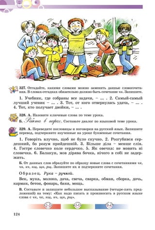 124
327.	Отгадайте, какими словами можно заменить данные словосочета­
­ния. В словах-отгадках обязательно должно быть сочетание чн. Запишите.
1. Учебник, где собраны все задачи, – ... . 2. Самый-самый
лучший ученик – ... . 3. Тот, от кого отвернулась удача, – ... .
4. Тот, кто получает двойки, – ... .
328.	А. Назовите ключевые слова по теме урока.
Б. Работа в парах. Составьте диалог по языковой теме урока.
329.	А. Переведите пословицы и поговорки на русский язык. Запишите
перевод, подчеркните изученные на уроке буквенные сочетания.
1. Говоріть влучно, щоб не було скучно. 2. Розгубився сер-
дешний, бо розум прийдешній. 3. Більше діла – менше слів.
4. Гостре словечко коле сердечко. 5. Як овечка: не мовить ні
словечка. 6. Балакун, мов дірява бочка, нічого в собі не задер-
жить.
Б. От данных слов образуйте по образцу новые слова с сочетаниями чк,
чн, нч, нщ, щн, рщ. Запишите их и подчеркните сочетания.
О б р а з е ц. Рука – ручной.
Век, мука, молоко, дача, свеча, сварка, обман, сборка, дочь,
карман, бетон, фонарь, баня, мощь.
В. Составьте и запишите небольшое высказывание (четыре-пять пред-
ложений) на тему: «Как надо писать и произносить в русском языке
слова с чн, чк, нщ, нч, щн, рщ».
 