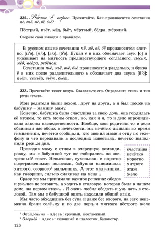 126
332.	Работа в парах. Прочитайте. Как произносятся сочетания
пё, пьё, мё, бё, бьё?
Пёстрый, пьёт, мёд, бьёт, мёртвый, бёдра, мёрзлый.
Сверьте свои выводы с правилом.
В русском языке сочетания пё, мё, вё, бё произносятся слит-
но: [п’о], [м’о], [в’о], [б’о]. Буква ё в них обозначает звук [о] и
указывает на мягкость предшествующего согласного: пёсик,
мёд, вёдра, ребёнок.
Сочетания пьё, мьё, вьё, бьё произносятся раздельно, и буква
ё в них после разделительного ь обозначает два звука [й’о]:
пьёт, семьёй, вьёт, бьёт.
333.	Прочитайте текст вслух. Озаглавьте его. Оп­­ределите стиль и тип
речи текста.
Мои родители были похож.. друг на друга, а я был похож на
бабушку – мамину маму.
Конечно, бабушка была счастлива за свою дочь, она гордилась
её мужем, то есть моим отцом, но, как и я, то и дело опрокиды-
вала законы наследственности. Вообще, мои родители то и дело
обвиняли нас обоих в нечёткости: мы нечётко дышали во время
гимнастики, нечётко сообщали, кто звонил маме и отцу по теле-
фону и что передавали в последних известиях, нечётко выпол-
няли реж..м дня.
Проводив маму с отцом в очередную команди-
ровку, мы с бабушкой тут же собирались на экс-
тренный1
совет. Невысокая, сухонькая, с коротко
подстриженными волосами, бабушка напоминала
хитрого, озорного2
мальчишку. А этот мальчишка,
как говорили, сильно смахивал на меня...
Сразу же мы принимали важное решение: обедов
и уж..нов не готовить, а ходить в столовую, которая была в нашем
доме, на первом этаж.. . Я очень любил обедать и уж..нать в сто-
ловой. Там мы с бабушкой опять находили общий язык.
Мы часто обходились без супа и даже без второго, на зато неиз-
менно брали селё..ку и по две порц..и мягкого пёстрого желе
1
Экстренный – зде сь: срочный, неотложный.
2
Озорной – зде сь: склонный к шалостям, баловству.
счастлива
нечётко
коротко
хитрого
этаж
желе
 