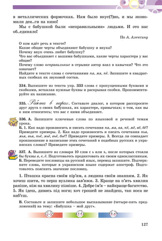 127
в металлических формочках. Нам было вкус(?)но, и мы эконо-
мили ден..ги на кино!
Мы с бабушкой были «неправильными» людьми. И это нас
об..е­диняло!
По А. Алексину
О ком идёт речь в тексте?
Какие общие черты объединяют бабушку и внука?
Почему внук очень любит бабушку?
Что вас объединяет с вашими бабушками, какие черты характера у вас
общие?
Почему слово неправильные в отрывке автор взял в кавычки? Что это
означает?
Найдите в тексте слова с сочетаниями пя, мя, пё. Запишите в квадрат-
ных скобках их звуковой состав.
334.	Выпишите из текста упр. 333 слова с пропущенными буквами и
скобками, вставляя нужные буквы и раскрывая скобки. Прокомменти-
руйте их написание.
335.	Работа в парах. Составьте диалог, в котором расспросите
друг друга о своих бабушках, их характере, привычках; о том, как вы
к ним относитесь; что вас с ними объединяет.
336.	А. Запишите ключевые слова по языковой и речевой темам
урока.
Б. 1. Как надо произносить и писать сочетания пя, мя, вя, пё, мё, вё, бё?
Приведите примеры. 2. Как надо произносить и писать сочетания пья,
мья, вья, пьё, мьё, вьё, бьё? Приведите примеры. 3. Всегда ли совпадает
произношение и написание этих сочетаний в подобных русских и укра-
инских словах? Приведите примеры.
337.	А. Выпишите из словаря 10 слов с ь или ъ, после которых стояли
бы буквы я, е, ё. Подготовьтесь продиктовать их своим одноклассникам.
Б. Переведите пословицы на русский язык, перевод запишите. Подчерк­
ните слова, которые в украинском языке содержат апостроф. Подго-
товьтесь пояснить значение пословиц.
1. Пташка красна своїм пір’ям, а людина своїм знанням. 2. Як
хо­чеш шити, то перш вузлика зав’яжи. 3. Краще на п’ять хвилин
раніше, ніж на хвилину пізніше. 4. Добре ім’я – найкраще ба­гатство.
5. Як ідеш, дивись під ноги; хоч грошей не зна­йдеш, так носа не
наб’єш.
В. Составьте и запишите небольшое высказывание (четыре-пять пред-
ложений) на тему: «Бабуш­­ка – мой друг».
 