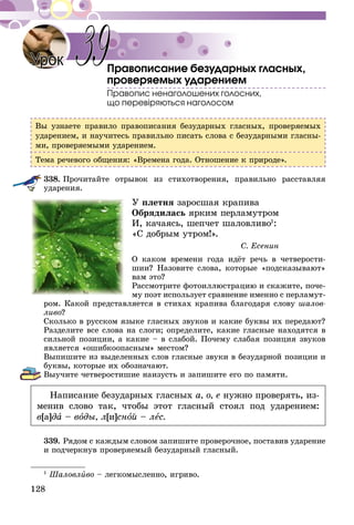 128
Правописание безударных гласных,
проверяемых ударением
Правопис ненаголошених голосних,
що перевіряються наголосом
Вы узнаете правило правописания безударных гласных, проверяемых
ударением, и научитесь правильно писать слова с безударными гласны-
ми, проверяемыми ударением.
Тема речевого общения: «Времена года. Отношение к природе».
338.	Прочитайте отрывок из стихотворения, правильно расставляя
ударения.
У плетня заросшая крапива
Обрядилась ярким перламутром
И, качаясь, шепчет шаловливо1
:
«С добрым утром!».
С. Есенин
О каком времени года идёт речь в четверости-
шии? Назовите слова, которые «подсказывают»
вам это?
Рассмотрите фотоиллюстрацию и скажите, поче-
му поэт использует сравнение именно с перламут­
ром. Какой представляется в стихах крапива благодаря слову шалов-
ливо?
Сколько в русском языке гласных звуков и какие буквы их передают?
Разделите все слова на слоги; определите, какие гласные находятся в
сильной позиции, а какие – в слабой. Почему слабая позиция звуков
является «ошибкоопасным» местом?
Выпишите из выделенных слов гласные звуки в безударной позиции и
буквы, которые их обозначают.
Выучите четверостишие наизусть и запишите его по памяти.
Написание безударных гласных а, о, е нужно проверять, из-
менив слово так, чтобы этот гласный стоял под ударением:
в[а]да – воды, л[и]сной – лес.
339.	Рядом с каждым словом запишите проверочное, поставив ударение
и подчеркнув проверяемый безударный гласный.
1
Шаловливо – легкомысленно, игриво.
Урок 39
 