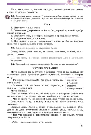 129
Леса, лиса; завели, завили; посидел, поседел; полоскать, пола-
скать; отварить, отворить.
340.	Ознакомьтесь с планом. Прокомментируйте, зачем нужна такая
последовательность действий при записи слов с безударным гласным
в середине слова.
План
1. Выясните смысл слова.
2. Обозначьте ударение и найдите безударный гласный, требу-
ющий проверки.
3. Выделите слог, в котором находится проверяемая буква.
4. Найдите проверочное слово.
5. Напишите в корне проверяемого слова ту букву, которая
пишется в ударном слоге проверочного.
341.	Спишите, вставляя пропущенные буквы.
Объед..нение, разв..ваться, сп..шите, изн..сить, л..мать, зах..-
дить, л..ствою.
Назовите слова, в которых возможно двоякое написание в зависимости
от смысла.
342.	Прочитайте отрывок из рассказа. Почему он так называется?
ЧЕТЫРЕ ЖЕЛАНИЯ
Митя катался на саночках с ледяной горы и на коньках по
замёрзшей реке, прибежал домой румяный, весёлый и говорит
отцу:
– Уж как весело зимой! Я бы хотел, чтобы всё
зима была!
– Запиши твоё желание в мою карманную
книжку, – сказал отец.
Митя записал.
Пришла весна. Митя вволю1
набегался за пёстрыми бабочками
по зелёному лугу, нарвал цветов, прибежал к отцу и говорит:
– Что за прелесть эта весна! Я бы желал, чтобы всё весна была.
Отец опять вынул книжку и приказал Мите записать своё
желание.
Настало лето. Митя с отцом отправились на сенокос. Весь
длинный день веселился мальчик: ловил рыбу, набрал ягод,
кувыркался в душистом сене и вечером сказал отцу:
– Вот уж сегодня я повеселился вволю! Я бы желал, чтобы
лету конца не было!
1
Вволю – вдоволь, сколько душе угодно.
желание
румяный
сенокос
кувыркаться
 