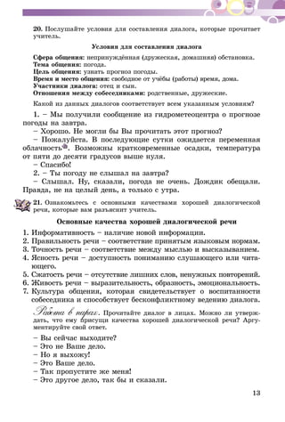 13
20.	Послушайте условия для составления диалога, которые прочитает
учитель.
Условия для составления диалога
Сфера общения: непринуждённая (дружеская, домашняя) обста­­новка.
Тема общения: погода.
Цель общения: узнать прогноз погоды.
Время и место общения: свободное от учёбы (работы) время, дома.
Участники диалога: отец и сын.
Отношения между собеседниками: родственные, дружеские.
Какой из данных диалогов соответствует всем указанным условиям?
1. – Мы получили сообщение из гидрометеоцентра о прогнозе
погоды на завтра.
– Хорошо. Не могли бы Вы прочитать этот прогноз?
– Пожалуйста. В последующие сутки ожидается переменная
облачность . Возможны кратковременные осадки, температура
от пяти до десяти градусов выше нуля.
– Спасибо!
2. – Ты погоду не слышал на завтра?
– Слышал. Ну, сказали, погода не очень. Дождик обещали.
Правда, не на целый день, а только с утра.
21.	Ознакомьтесь с основными качествами хорошей диалогической
речи, которые вам разъяснит учитель.
Основные качества хорошей диалогической речи
1.	Информативность – наличие новой информации.
2.	Правильность речи – соответствие принятым языковым нормам.
3.	Точность речи – соответствие между мыслью и высказыва­нием.
4.	Ясность речи – доступность пониманию слушающего или чита-
ющего.
5.	Сжатость речи – отсутствие лишних слов, ненужных повто­рений.
6.	Живость речи – выразительность, образность, эмоциональность.
7.	Культура общения, которая свидетельствует о воспитанности
собеседника и способствует бесконфликтному ведению диалога.
Работа в парах. Прочитайте диалог в лицах. Можно ли утверж-
дать, что ему присущи качества хорошей диалогической речи? Аргу-
ментируйте свой ответ.
– Вы сейчас выходите?
– Это не Ваше дело.
– Но я выхожу!
– Это Ваше дело.
– Так пропустите же меня!
– Это другое дело, так бы и сказали.
 