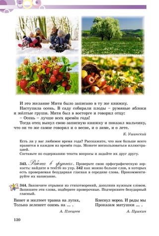 130
И это желание Мити было записано в ту же книжку.
Наступила осень. В саду собирали плоды – румяные яблоки
и жёлтые груши. Митя был в восторге и говорил отцу:
– Осень – лучше всех времён года!
Тогда отец вынул свою записную книжку и показал мальчику,
что он то же самое говорил и о весне, и о зиме, и о лете.
К. Ушинский
Есть ли у вас любимое время года? Расскажите, что вам больше всего
нравится в каждом из времён года. Можете воспользоваться иллюстра-
цией.
Составьте по содержанию текста вопросы и задайте их друг другу.
343.	Работа в группах. Проверьте свою орфографическую зор-
кость: найдите в тексте из упр. 342 как можно больше слов, в которых
есть проверяемая безударная гласная в середине слова. Прокомменти-
руйте их написание.
344.	Закончите отрывки из стихотворений, дополнив нужным словом.
Запишите эти слова, подберите проверочные. Подчеркните безударный
гласный.
Вянет и желтеет травка на лугах,	 Блеснул мороз. И рады мы
Только зеленеет озимь на ... .	 Проказам матушки ... .
	 А. Плещеев	 А. Пушкин
 