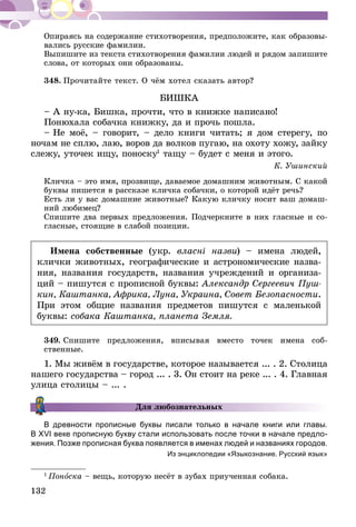 132
Опираясь на содержание стихотворения, предположите, как образовы-
вались русские фамилии.
Выпишите из текста стихотворения фамилии людей и рядом запишите
слова, от которых они образованы.
348.	Прочитайте текст. О чём хотел сказать автор?
БИШКА
– А ну-ка, Бишка, прочти, что в книжке написано!
Понюхала собачка книжку, да и прочь пошла.
– Не моё, – говорит, – дело книги читать; я дом стерегу, по
ночам не сплю, лаю, воров да волков пугаю, на охоту хожу, зайку
слежу, уточек ищу, поноску1
тащу – будет с меня и этого.
К. Ушинский
Кличка – это имя, прозвище, даваемое домашним животным. С какой
буквы пишется в рассказе кличка собачки, о которой идёт речь?
Есть ли у вас домашние животные? Какую кличку носит ваш домаш-
ний любимец?
Спишите два первых предложения. Подчеркните в них гласные и со-
гласные, стоящие в слабой позиции.
Имена собственные (укр. власні назви) – имена людей,
клички животных, географические и астрономические назва-
ния, названия государств, названия учреждений и организа-
ций – пишутся с прописной буквы: Александр Сергеевич Пуш-
кин, Каштанка, Африка, Луна, Украина, Совет Безопасности.
При этом общие названия предметов пишутся с маленькой
буквы: собака Каштанка, планета Земля.
349.	Спишите предложения, вписывая вместо точек имена соб-
ственные.
1. Мы живём в государстве, которое называется ... . 2. Столица
нашего государства – город ... . 3. Он стоит на реке ... . 4. Главная
улица столицы – ... .
В древности прописные буквы писали только в начале книги или главы.
В XVI ве­­ке прописную букву стали использовать после точки в начале предло-
жения. Позже прописная буква появляется в именах людей и названиях городов.
Из энциклопедии «Языкознание. Русский язык»
1
Поноска – вещь, которую несёт в зубах приученная собака.
Для любознательных
 