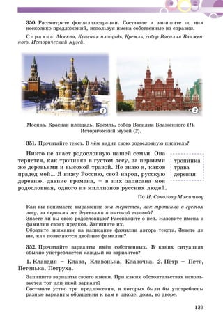 133
350.	Рассмотрите фотоиллюстрации. Составьте и запишите по ним
несколько предложений, используя имена собственные из справки.
С п р а в к а: Москва, Красная площадь, Кремль, собор Василия Блажен-
ного, Исторический музей.
1 2
Москва. Красная площадь, Кремль, собор Василия Блаженного (1),
Исторический музей (2).
351.	Прочитайте текст. В чём видит свою родословную писатель?
Никто не знает родословную нашей семьи. Она
теряется, как тропинка в густом лесу, за первыми
же деревьями и высокой травой. Не знаю я, каков
прадед мой… Я вижу Россию, свой народ, русскую
деревню, давние времена, – в них записана моя
родословная, одного из миллионов русских людей.
По И. Соколову-Микитову
Как вы понимаете выражение она теряется, как тропинка в густом
лесу, за первыми же деревьями и высокой травой?
Знаете ли вы свою родословную? Расскажите о ней. Назовите имена и
фамилии своих предков. Запишите их.
Обратите внимание на написание фамилии автора текста. Знаете ли
вы, как появляются двойные фамилии?
352.	Прочитайте варианты имён собственных. В каких ситуациях
обычно употребляется каждый из вариантов?
1.  Клавдия – Клава, Клавонька, Клавочка. 2.  Пётр – Петя,
Петенька, Петруха.
Запишите варианты своего имени. При каких обстоятельствах исполь-
зуется тот или иной вариант?
Составьте устно три предложения, в которых были бы употреблены
разные варианты обращения к вам в школе, дома, во дворе.
тропинка
трава
деревня
 