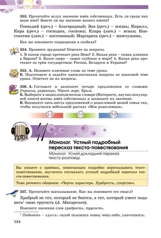 134
353.	Прочитайте вслух значение имён собственных. Есть ли среди них
ваше имя? Знаете ли вы значение вашего имени?
Геннадий (греч.) – благородный; Зоя (греч.) – жизнь; Кирилл,
Кира (греч.) – господин, госпожа; Клара (лат.) – ясная; Кон-
стантин (лат.) – постоянный; Маргарита (греч.) – жемчужина.
Как вы понимаете сокращения в скобках?
354.	Проявите эрудицию! Ответьте на вопросы.
1. В каком городе протекает река Нева? 2. Какая река – самая длинная
в Европе? 3. Какое озеро – самое глубокое в мире? 4. Какая река про-
текает по трём государствам: России, Беларуси и Укра­ине?
355.	А. Назовите ключевые слова по теме урока.
Б. Подготовьте и задайте одноклассникам вопросы по языковой теме
урока. Ответьте на их вопросы.
356.	А. Составьте и запишите четыре предложения со словами:
Украина, украинцы, Чёрное море, Крым.
Б.  Выберите в энциклопедическом словаре (Интернете, научно-по­пуляр­
ной книге) восемь имён собственных и запишите их значение.
В.  Напишите пять-шесть предложений о родословной вашей семьи так,
чтобы получился небольшой рассказ «Моя родословная».
Монолог. Устный подробный
пересказ текста-повествования
Монолог. Усний докладний переказ
тексту-розповіді
Вы узнаете о приёмах, помогающих подробно пересказывать текст-
повествование, научитесь составлять устный подробный пересказ тек-
ста-повествования.
Тема речевого общения: «Черты характера. Храбрость, упорство».
357.	Прочитайте высказывание. Как вы понимаете его смысл?
Храбрый не тот, который не боится, а тот, который умеет пода-
вить1
свою трусость (А. Макаренко).
Поясните значения слов храбрость, трусость.
1
Подавить – зде сь: силой положить конец чему-либо, уничтожить.
41Урок
 