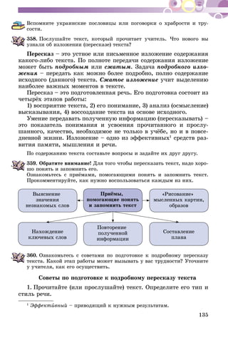 135
Вспомните украинские пословицы или поговорки о храбрости и тру­
сости.
358.	Послушайте текст, который прочитает учитель. Что нового вы
узнали об изложении (пересказе) текста?
Пересказ – это устное или письменное изложение содержания
какого-либо текста. По полноте передачи содержания изложение
может быть подробным или сжатым. Задача подробного изло-
жения – передать как можно более подробно, полно содержание
исход­но­го (данного) текста. Сжатое изложение учит выделению
наиболее важных моментов в тексте.
Пересказ – это подготовленная речь. Его подготовка состоит из
четырёх этапов работы:
1) восприятие текста, 2) его понимание, 3) анализ (осмысление)
высказывания, 4) воссоздание текста на основе исходного.
Умение передавать полученную информацию (пересказывать) –
это показатель понимания и усвоения прочитанного и прослу-
шанного, качество, необходимое не только в учёбе, но и в повсе­
дневной жизни. Изложение – одно из эффективных1
средств раз-
вития памяти, мышления и речи.
По содержанию текста составьте вопросы и задайте их друг другу.
359.	Обратите внимание! Для того чтобы пересказать текст, надо хо­­ро­
­шо понять и запомнить его.
Ознакомьтесь с приёмами, помогающими понять и запомнить текст.
Прокомментируйте, как нужно воспользоваться каждым из них.
Приёмы,
помогающие понять
и запомнить текст
Выяснение
значения
незнакомых слов
Нахождение
ключевых слов
Повторение
полученной
информации
Составление
плана
«Рисование»
мысленных картин,
образов
360.	Ознакомьтесь с советами по подготовке к подробному пересказу
текста. Какой этап работы может вызывать у вас трудности? Уточните
у учителя, как его осуществить.
Советы по подготовке к подробному пересказу текста
1. Прочитайте (или прослушайте) текст. Определите его тип и
стиль речи.
1
Эффективный – приводящий к нужным результатам.
 