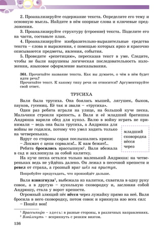 136
2. Проанализируйте содержание текста. Определите его тему и
основную мысль. Найдите в нём опорные слова и ключевые пред-
ложения.
3. Проанализируйте структуру (строение) текста. Поделите его
на части, составьте план.
4. Проанализируйте изобразительно-выразительные средства
текста – слова и выражения, с помощью которых ярко и красочно
описываются предметы, явления, события.
5. Проведите «репетицию», пересказав текст в уме. Следите,
чтобы не были нарушены логическая последовательность изло-
жения, языковое оформление высказывания.
361.	Прочитайте название текста. Как вы думаете, о чём в нём будет
идти речь?
Прочитайте текст. К какому типу речи он относится? Аргументируйте
свой ответ.
ТРУСИХА
Валя была трусиха. Она боялась мышей, лягушек, быков,
пауков, гусениц. Её так и звали – «трусиха».
Один раз ребята играли на улице, на большой куче песка.
Мальчики строили крепость, а Валя и её младший братишка
Андрюша варили обед для кукол. Валю в войну играть не при-
нимали – ведь она была трусиха, а Андрюша для
войны не годился, потому что умел ходить только
на четвереньках.
Вдруг со стороны сарая послышались крики:
– Лохмач с цепи сорвался!.. К нам бежит!..
Ребята бросились врассыпную1
. Валя вбежала
в сад и захлопнула за собой калитку.
На куче песка остался только маленький Андрюша: на четве-
реньках ведь не уйдёшь далеко. Он лежал в песочной крепости и
ревел от страха, а грозный враг шёл на приступ.
Попробуйте предугадать, что произойдёт дальше.
Валя взвизгнула2
, выбежала из калитки, схватила в одну руку
совок, а в другую – кукольную сковородку и, заслоняя собой
Андрюшу, стала у ворот крепости.
Огромный злющий пёс нёсся через лужайку прямо на неё. Валя
бросила в него сковородку, потом совок и крикнула изо всех сил:
– Пошёл вон!
1
Врассыпную – зде сь: в разные стороны, в различных направлениях.
2
Взвизгнуть – вскрикнуть с резким визгом.
младший
сковородка
нёсся
через
 