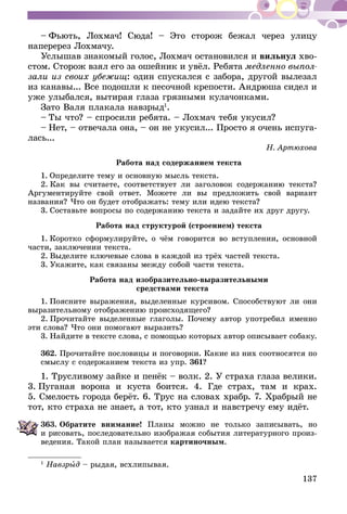 137
– Фьють, Лохмач! Сюда! – Это сторож бежал через улицу
наперерез Лохмачу.
Услышав знакомый голос, Лохмач остановился и вильнул хво-
стом. Сторож взял его за ошейник и увёл. Ребята медленно выпол-
зали из своих убежищ: один спускался с забора, другой вылезал
из канавы... Все подошли к песочной крепости. Андрюша сидел и
уже улыбался, вытирая глаза грязными кулачонками.
Зато Валя плакала навзрыд1
.
– Ты что? – спросили ребята. – Лохмач тебя укусил?
– Нет, – отвечала она, – он не укусил... Просто я очень испуга-
лась...
Н. Артюхова
Работа над содержанием текста
1. Определите тему и основную мысль текста.
2. Как вы считаете, соответствует ли заголовок содержанию текста?
Аргументируйте свой ответ. Можете ли вы предложить свой вариант
названия? Что он будет отображать: тему или идею текста?
3. Составьте вопросы по содержанию текста и задайте их друг другу.
Работа над структурой (строением) текста
1. Коротко сформулируйте, о чём говорится во вступлении, ос­­нов­­ной
части, заключении текста.
2. Выделите ключевые слова в каждой из трёх частей текста.
3. Укажите, как связаны между собой части текста.
Работа над изобразительно-выразительными
средствами текста
1. Поясните выражения, выделенные курсивом. Способствуют ли они
выразительному отображению происходящего?
2. Прочитайте выделенные глаголы. Почему автор употребил именно
эти слова? Что они помогают выразить?
3. Найдите в тексте слова, с помощью которых автор описывает собаку.
362.	Прочитайте пословицы и поговорки. Какие из них соотносятся по
смыслу с содержанием текста из упр. 361?
1. Трусливому зайке и пенёк – волк. 2. У страха глаза велики.
3. Пуганая ворона и куста боится. 4. Где страх, там и крах.
5. Смелость города берёт. 6. Трус на словах храбр. 7. Храбрый не
тот, кто страха не знает, а тот, кто узнал и навстречу ему идёт.
363.	Обратите внимание! Планы можно не только записывать, но
и рисовать, последовательно изображая события литературного произ-
ведения. Такой план называется картиночным.
1
Навзрыд – рыдая, всхлипывая.
 