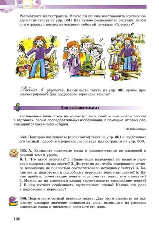 138
Рассмотрите иллюстрации. Можно ли по ним восстановить краткое со-
держание текста из упр. 361? Как нужно расположить рисунки, чтобы
они отражали последовательность событий рассказа «Трусиха»?
Работа в группах. Какие части текста из упр. 361 нужно про-
иллюстрировать для подробного пересказа текста?
Для любознательных
Картиночный план похож на комикс (от англ. comic – смешной) – рассказ
в картинках, серию последовательных изображений, с помощью которых рас-
сказывается какая-либо история.
Из Википедии
364.	Повторно послушайте (прочитайте) текст из упр. 361 и подготовьте
его устный подробный пересказ, используя иллюстрации из упр. 363.
365.	А. Запишите ключевые слова и словосочетания по языковой и
речевой темам урока.
Б. 1. Что такое пересказ? 2. Какие виды изложений по полноте пере-
дачи содержания вы знаете? 3. Допустимо ли, чтобы содержание устно-
го изложения не полностью соответствовало исходному тексту? 4. Ка-
кие этапы подготовки к подробному пересказу текста вы знаете? 5. Ка-
кие приёмы, помогающие понять и запомнить текст, вам известны?
6. Можно ли по ключевым словам «восстановить» содержание текста?
7. В чём состоит особенность картиночного плана? Какова его роль
в подготовке к пересказу?
366.	Подготовьте устный пересказ текста. Для этого выясните по тол-
ковому словарю значение незнакомых слов, выпишите из рассказа
ключевые слова и письменно составьте его план.
 