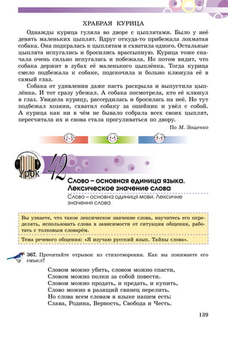 139
ХРАБРАЯ КУРИЦА
Однажды курица гуляла во дворе с цыплятами. Было у неё
девять маленьких цыплят. Вдруг откуда-то прибежала лохматая
собака. Она подкралась к цыплятам и схватила одного. Остальные
цыплята испугались и бросились врассыпную. Курица тоже сна-
чала очень сильно испугалась и побежала. Но потом видит, что
собака держит в зубах её маленького цыплёнка. Тогда курица
смело подбежала к собаке, подскочила и больно клюнула её в
самый глаз.
Собака от удивления даже пасть раскрыла и выпустила цып­­
лёнка. И тот сразу убежал. А собака посмотрела, кто её клюнул
в глаз. Увидела курицу, рассердилась и бросилась на неё. Но тут
подбежал хозяин, схватил собаку за ошейник и увёл с собой.
А курица как ни в чём не бывало собрала всех своих цыплят,
пересчитала их и снова стала прогуливаться по двору.
По М. Зощенко
Слово – основная единица языка.
Лексическое значение слова
Слово – основна одиниця мови. Лексичне
значення слова
Вы узнаете, что такое лексическое значение слова, научитесь его опре-
делять, использовать слова в зависимости от ситуации общения, рабо-
тать с толковым словарём.
Тема речевого общения: «Я изучаю русский язык. Тайны слова».
367.	Прочитайте отрывок из стихотворения. Как вы понимаете его
смысл?
Словом можно убить, словом можно спасти,
Словом можно полки за собой повести.
Словом можно продать, и предать, и купить,
Слово можно в разящий свинец перелить.
Но слова всем словам в языке нашем есть:
Слава, Родина, Верность, Свобода и Честь.
42Урок
 