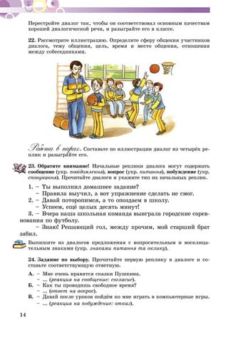 14
Перестройте диалог так, чтобы он соответствовал основным качествам
хорошей диалогической речи, и разыграйте его в классе.
22.	Рассмотрите иллюстрацию. Определите сферу общения участников
диалога, тему общения, цель, время и место общения, отношения
между собеседниками.
Работа в парах. Составьте по иллюстрации диалог из четырёх ре-
плик и разыграйте его.
23.	Обратите внимание! Начальные реплики диалога могут содержать
сообщение (укр. повідомлення), вопрос (укр. питання), побужде­­ние (укр.
спонукання). Прочитайте диалоги и укажите тип их начальных реплик.
1.	–	Ты выполнил домашнее задание?
	 –	Правила выучил, а вот упражнение сделать не смог.
2.	–	Давай поторопимся, а то опоздаем в школу.
	 –	Успеем, ещё целых десять минут!
3.	–	 Вчера наша школьная команда выиграла городские сорев-
нования по футболу.
	 –	Знаю! Решающий гол, между прочим, мой старший брат
забил.
Выпишите из диалогов предложения с вопросительным и восклица-
тельным знаками (укр. знаками питання та оклику).
24.	Задание по выбору. Прочитайте первую реплику в диалоге и со­­
ставьте соответствующую ответную.
А.	 –	 Мне очень нравятся сказки Пушкина.
	 –	... (реакция на сообщение: согласие).
Б.	 –	 Как ты проводишь свободное время?
	 –	... (ответ на вопрос).
В.	 –	 Давай после уроков пойдём ко мне играть в компьютерные игры.
	 –	... (реакция на побуждение: отказ).
 