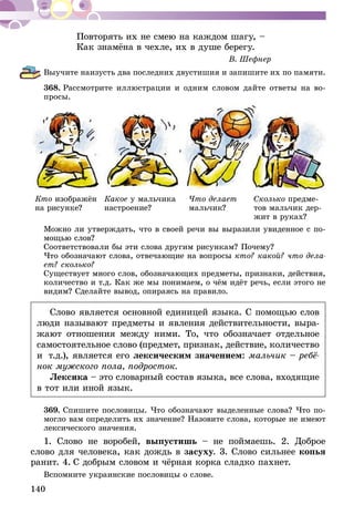 140
Повторять их не смею на каждом шагу, –
Как знамёна в чехле, их в душе берегу.
В. Шефнер
Выучите наизусть два последних двустишия и запишите их по памяти.
368.	Рассмотрите иллюстрации и одним словом дайте ответы на во­­
просы.
Кто изображён
на ри­сунке?
Какое у мальчика
настро­ение?
Что делает
мальчик?
Сколько предме-
тов мальчик дер-
жит в руках?
Можно ли утверждать, что в своей речи вы выразили увиденное с по-
мощью слов?
Соответствовали бы эти слова другим рисункам? Почему?
Что обозначают слова, отвечающие на вопросы кто? какой? что дела-
ет? сколько?
Существует много слов, обозначающих предметы, признаки, действия,
количество и т.д. Как же мы понимаем, о чём идёт речь, если этого не
видим? Сделайте вывод, опираясь на правило.
Слово является основной единицей языка. С помощью слов
люди называют предметы и явления действительности, выра-
жают отношения между ними. То, что обозначает отдельное
самостоятельное слово (предмет, признак, действие, количество
и  т.д.), является его лексическим значением: мальчик – ребё-
нок мужского пола, подросток.
Лексика – это словарный состав языка, все слова, входящие
в тот или иной язык.
369.	Спишите пословицы. Что обозначают выделенные слова? Что по­­
могло вам определить их значение? Назовите слова, которые не имеют
лексического значения.
1. Слово не воробей, выпустишь – не поймаешь. 2. Доброе
слово для человека, как дождь в засуху. 3. Слово сильнее копья
ранит. 4. С добрым словом и чёрная корка сладко пахнет.
Вспомните украинские пословицы о слове.
 