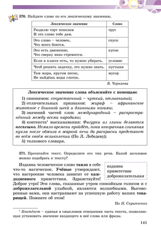 141
370.	Найдите слово по его лексическому значению.
Лексическое значение Слово
Разделю торт пополам
И это слово тебе дам.
трус
Это слово – человек,
Что всего боится.
спуск
Это есть движение,
Что сверху вниз стремится.
кусок
Если в классе есть, то нужно убирать. условие
Чтоб решить задачку, это нужно знать. пустыня
Там жара, кругом песок,
Не найдёшь воды глоток.
мусор
В. Черняева
Лексическое значение слова объясняйте с помощью:
1) синонимов: сочувственный – чуткий, отзывчивый;
2) отличительных признаков: жираф – африканское
животное с длинной шеей и длинными ногами;
3) значений частей слов: международный – распростра-
нённый между всеми народами;
4) контекста1
высказывания: Фигурки из глины делаются
неспешно. Немало времени пройдёт, пока невзрачная глиняная
кукла после обжига в жаркой печи да раскраски предстанет
во всём своём великолепии (По Л. Лебедеву);
5) толкового словаря.
371.	Прочитайте текст. Определите его тип речи. Какой заголовок
можно подобрать к тексту?1
Издавна человеческое слово таило в себе
что-то магическое. Учёные утверждают,
что настроение человека зависит от каж-
додневного приветствия. Здравствуйте!
Доброе утро! Эти слова, сказанные утром спокойным голосом и с
доброжелательной улыбкой, являются волшебными. Выгово-
ренные вами, они настраивают на успешную работу ваших това-
рищей. Помните об этом!
По Н. Скрипченко
1
Контекст – единая в смысловом отношении часть текста, позволяю-
щая установить значение входящего в неё слова или фразы.
издавна
приветствие
доброжелательная
 