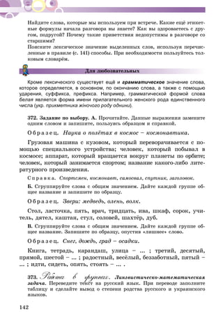 142
Найдите слова, которые мы используем при встрече. Какие ещё этикет-
ные формулы начала разговора вы знаете? Как вы здороваетесь с дру-
гом, подругой? Почему такие приветствия недопустимы в разговоре со
старшими?
Поясните лексическое значение выделенных слов, используя перечис-
ленные в правиле (с. 141) способы. При необходимости пользуйтесь тол-
ковым словарём.
Кроме лексического существует ещё и грамматическое значение слова,
которое определяется, в основном, по окончанию слова, а также с помощью
ударения, суффикса, префикса. Например, грамматической формой слова
белая является форма имени прилагательного женского рода единственного
числа (укр. прикметника жіночого роду однини).
372.	Задание по выбору. А. Прочитайте. Данные выражения замените
одним словом и запишите, пользуясь образцом и справкой.
О б р а з е ц. Наука о полётах в космос – космонавтика.
Грузовая машина с кузовом, который переворачивается с по­­
мощью специального устройства; человек, который побывал в
космосе; аппарат, который вращается вокруг планеты по орбите;
человек, который занимается спортом; название какого-либо лите-
ратурного произведения.
С п р а в к а. Спортсмен, космонавт, самосвал, спутник, заго­ловок.
Б. Сгруппируйте слова с общим значением. Дайте каждой группе об-
щее название и запишите по образцу.
О б р а з е ц. Звери: медведь, олень, волк.
Стол, ласточка, пять, врач, тридцать, ива, шкаф, сорок, учи-
тель, дятел, каштан, стул, соловей, шахтёр, дуб.
В. Сгруппируйте слова с общим значением. Дайте каждой группе об-
щее название. Запишите по образцу, опустив «лишнее» слово.
О б р а з е ц. Снег, дождь, град – осадки.
Книга, тетрадь, карандаш, улица – ... ; третий, десятый,
прямой, шестой – ... ; радостный, весёлый, беззаботный, пятый –
... ; идти, сидеть, опять, стоять – ... .
373.	Работа в группах. Лингвистическо-математическая
задача. Переведите текст на русский язык. При переводе заполните
таблицу и сделайте вывод о степени родства русского и украинского
языков.
Для любознательных
 