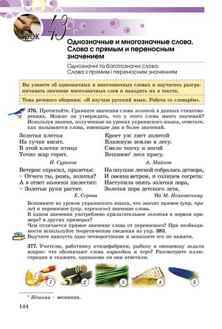 144
Однозначные и многозначные слова.
Слова с прямым и переносным
значением
Однозначні та багатозначні слова.
Слова з прямим і переносним значенням
Вы узнаете об однозначных и многозначных словах и научитесь разгра-
ничивать значение многозначных слов и находить их в тексте.
Тема речевого общения: «Я изучаю русский язык. Работа со словарём».
376.	Прочитайте. Сравните значения слова золотой в данных стихотво-
рениях. Можно ли утверждать, что у этого слова много значений?
Используя знания, полученные на уроках украинского языка, ответьте,
как называются слова, имеющие два и более значений.
Золотая клетка	 Кроет уж лист золотой
На сучке висит.	 Влажную землю в лесу.
В этой клетке птица	 Смело топчу я ногой
Точно жар горит.	 Вешнюю1
леса красу.
И. Суриков	 А. Майков
Ветерок спросил, пролетая: 	 На опушке лесной собралась детвора,
– Отчего ты, рожь, золотая? 	 И овеяна ветром, и солнцем согрета:
А в ответ колоски шелестят: 	 Наступила опять золотая пора,
– Золотые руки растят. 	 Золотая пора детского лета.
Е. Серова 	 По М. Исаковскому
Вспомните из уроков украинского языка, что значит прямое (укр. пря-
ме) и переносное (укр. переносне) значение слова.
В каком значении употреблено прилагательное золотая в первом при-
мере? в других примерах?
Чем отличается прямое значение слова от переносного? При необходи-
мости используйте теоретические сведения из упр. 383.
Выучите наизусть одно четверостишие и запишите его по памяти.
377.	Учителю, работнику птицефабрики, рыбаку и овощеводу задали
вопрос: что обозначают слова карандаш и перо? Рассмотрите иллю-
страции и скажите, одинаково ли они ответили.
1 2 3 4 5
1
Вешняя – весенняя.
43Урок
 