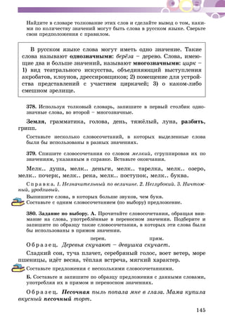 145
Найдите в словаре толкование этих слов и сделайте вывод о том, каки-
ми по количеству значений могут быть слова в русском языке. Сверьте
свои предположения с правилом.
В русском языке слова могут иметь одно значение. Такие
слова называют однозначными: берёза – дерево. Слова, имею-
щие два и больше значений, называют многозначными: цирк –
1) вид театрального искусства, объединяющий выступления
акробатов, клоунов, дрессировщиков; 2) поме­щение для устрой-
ства представлений с участием циркачей; 3) о каком-либо
смешном зрелище.
378.	Используя толковый словарь, запишите в первый столбик одно-
значные слова, во второй – многозначные.
Земля, грамматика, голова, день, тяжёлый, луна, разбить,
грипп.
Составьте несколько словосочетаний, в которых выделенные слова
были бы использованы в разных значениях.
379.	Спишите словосочетания со словом мелкий, сгруппировав их по
значениям, указанным в справке. Вставьте окончания.
Мелк.. душа, мелк.. деньги, мелк.. тарелка, мелк.. озеро,
мелк.. почерк, мелк.. река, мелк.. поступок, мелк.. буква.
С п р а в к а. 1. Незначительный по величине. 2. Неглубокий. 3. Ничтож­
ный, уродливый.
Выпишите слова, в которых больше звуков, чем букв.
Составьте с одним словосочетанием (по выбору) предложение.
380.	Задание по выбору. А. Прочитайте словосочетания, обращая вни-
мание на слова, употреблённые в переносном значении. Подберите и
запишите по образцу такие словосочетания, в которых эти слова были
бы использованы в прямом значении.
перен. прям.
О б р а з е ц. Деревья скучают – девушка скучает.
Сладкий сон, туча плачет, серебряный голос, воет ветер, море
пшеницы, идёт весна, тёплая встреча, мягкий характер.
Составьте предложения с несколькими словосочетаниями.
Б. Составьте и запишите по образцу предложения с данными словами,
употребляя их в прямом и переносном значениях.
О б р а з е ц. Песочная пыль попала мне в глаза. Мама купила
вкусный песочный торт.
 