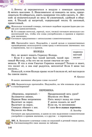 146
1.  Лететь: а) передвигаться в воздухе с помощью крыльев;
б) витать мыслями. 2. Нацеливаться: а) наводить на цель, прице­­
ливаться; б) собираться, иметь намерение что-либо сделать. 3.  Лёг­
­кий: а) незначительный по весу; б) уживчивый, удобный в об­­ще­
­нии. 4. Тёплый: а) нагретый, содержащий тепло; б) ласковый,
приветливый.
Используя толковый словарь, составьте подобное задание (одно-два сло-
ва) для одноклассников.
В. Со словами светлый, горячий, поле, свежий составьте несколько сло-
восочетаний так, чтобы эти слова употреблялись в прямом и перенос-
ном значениях.
Составьте предложения с несколькими словосочетаниями.
381.	Прочитайте текст. Подумайте, с какой целью в художественных
произведениях используются слова сразу в нескольких значениях: как
в переносном, так и в прямом.
КОЛОДА
Нет, не может понять Скрипку Колода.
– Если б у меня был такой мягкий, такой кра-
сивый Футляр, я бы его ни на какие смычки не про-
меняла. И что в этом Смычке Скрипка находит? Только и знает,
что пилит её, а она ещё радуется, веселится! Если б меня так
пи­лили...
Пожалуй, в этом Колода права: если б пилили её, всё выгляде­ло
бы совсем иначе.
Ф. Кривин
В каких значениях обыграно слово пилить?
382.	Выразительно прочитайте. Подумайте, на чём основана игра слов
в стихотворении?
ПЕРЕМЕНА
«Перемена, перемена!» –	 Продремавший весь урок?
Заливается звонок.	 Неужели это Вова
Первым Вова непременно	 Пять минут назад ни слова
Вылетает за порог.	 У доски сказать не мог?
Вылетает за порог,	 Если он, то несомненно
Семерых сбивает с ног. 	 С ним бо-о-льшая перемена.
Неужели это Вова, 	 Б. Заходер
Составьте два предложения, в одном из них выделенное словосочетание
употребите в прямом значении, а в другом – в переносном.
383.	А. Запишите ключевые слова по языковой и речевой темам урока.
Б. Систематизируйте свои знания по таблице.
скрипка
мягкий
пилит
 