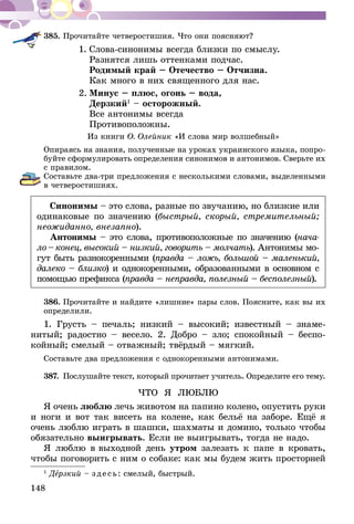 148
385.	Прочитайте четверостишия. Что они поясняют?
1.	Слова-синонимы всегда близки по смыслу.
	 Разнятся лишь оттенками подчас.
	 Родимый край – Отечество – Отчизна.
	 Как много в них священного для нас.
2.	Минус – плюс, огонь – вода,
	Дерзкий1
– осторожный.
	 Все антонимы всегда
	Противоположны.
Из книги О. Олейник «И слова мир волшебный»
Опираясь на знания, полученные на уроках украинского языка, попро-
буйте сформулировать определения синонимов и антонимов. Сверьте их
с правилом.
Составьте два-три предложения с несколькими словами, выделенными
в четверостишиях.
Синонимы – это слова, разные по звучанию, но близкие или
одинаковые по значению (быстрый, скорый, стремительный;
неожиданно, внезапно).
Антонимы – это слова, противоположные по значению (нача-
ло – конец, высокий – низ­кий, говорить – молчать). Антонимы мо-
гут быть разнокоренными (правда – ложь, большой – маленький,
далеко – близко) и однокоренными, образованными в основном с
по­мощью префикса (правда – неправда, полезный – бесполезный).
386.	Прочитайте и найдите «лишние» пары слов. Поясните, как вы их
определили.
1. Грусть – печаль; низкий – высокий; известный – знаме-
нитый; радостно – весело. 2. Добро – зло; спокойный – беспо-
койный; смелый – отважный; твёрдый – мягкий.
Составьте два предложения с однокоренными антонимами.
387.	Послушайте текст, который прочитает учитель. Определите его тему.
ЧТО Я ЛЮБЛЮ
Я очень люблю лечь животом на папино колено, опустить руки
и ноги и вот так висеть на колене, как бельё на заборе. Ещё я
очень люблю играть в шашки, шахматы и домино, только чтобы
обязательно выигрывать. Если не выигрывать, тогда не надо.
Я люблю в вы­­ходной день утром залезать к папе в кровать,
чтобы поговорить с ним о собаке: как мы будем жить прос­тор­ней
1
Дерзкий – зде сь: смелый, быстрый.
 