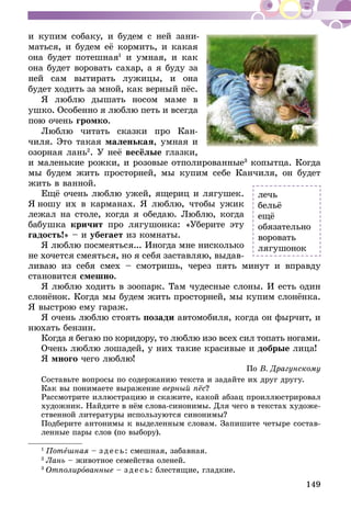 149
и купим собаку, и будем с ней зани­
мать­ся, и будем её кормить, и какая
она будет потешная1
и умная, и как
она будет воровать сахар, а я буду за
ней сам вытирать лужицы, и она
будет ходить за мной, как верный пёс.
Я люблю дышать носом маме в
уш­ко. Особенно я люблю петь и всегда
пою очень громко.
Люблю читать сказки про Кан-
чиля. Это такая маленькая, умная и
озорная лань2
. У неё весёлые глазки,
и маленькие рожки, и розовые отполированные3
копытца. Когда
мы будем жить просторней, мы купим себе Кан­чиля, он будет
жить в ванной.
Ещё очень люблю ужей, ящериц и лягу­шек.
Я ношу их в кар­ма­нах. Я люблю, чтобы ужик
лежал на столе, когда я обедаю. Люблю, когда
бабушка кри­чит про лягушонка: «Уберите эту
гадость!» – и убегает из комнаты.
Я люблю посмеяться... Иногда мне ни­сколько
не хочется смеяться, но я себя за­ставляю, выдав-
ливаю из себя смех – смот­ришь, через пять минут и вправду
становит­ся смешно.
Я люблю ходить в зоопарк. Там чудесные слоны. И есть один
слонёнок. Когда мы бу­дем жить просторней, мы купим слонёнка.
Я выстрою ему гараж.
Я очень люблю стоять позади автомобиля, когда он фырчит, и
нюхать бензин.
Когда я бегаю по коридору, то люблю изо всех сил топать ногами.
Очень люблю лошадей, у них такие краси­вые и добрые лица!
Я много чего люблю!
По В. Драгунскому
Составьте вопросы по содержанию текста и задайте их друг другу.
Как вы понимаете выражение верный пёс?
Рассмотрите иллюстрацию и скажите, какой абзац проиллюстрировал
художник. Найдите в нём слова-синонимы. Для чего в текстах художе-
ственной литературы используются синонимы?
Подберите антонимы к выделенным словам. Запишите четыре состав-
ленные пары слов (по выбору).
1
 Потешная – зде сь: смешная, забавная.
2
 Лань – животное семейства оленей.
3
 Отполированные – зде сь: блестящие, гладкие.
лечь
бельё
ещё
обязательно
воровать
лягушонок
 