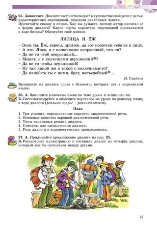 15
25.	Запомните! Диалоги часто используют в художественной речи с целью
характеристики персонажей, передачи различных чувств.
Прочитайте сказку в лицах. Как вы думаете, почему автор написал её
в форме диалога? Какие черты характера персонажей проявляются
в ходе беседы? Обоснуйте своё мнение.
ЛИСИЦА И ЁЖ
– Всем ты, Ёж, хорош, пригож, да вот колючки тебе не к лицу.
– А что, Лиса, я с колючками некрасивый, что ли?
– Да не то чтоб некрасивый...
– Может, я с колючками неуклюжий ?
– Да не то чтобы неуклюжий!
– Ну так какой же я такой с колючками-то?
– Да какой-то ты с ними, брат, несъедобный ...
Н. Сладков
Выпишите из диалога слова с буквами, которых нет в украинском
языке.
26.	А. Запишите ключевые слова по теме урока и запишите их.
Б.  Систематизируйте и обобщите изученное на уроке по данному плану
в ходе диалога (реплика-вопрос – реплика-ответ).
План
1. Три условия, определяющие характер диалогической речи.
2. Основные качества хорошей диалогической речи.
3. Типы начальных реплик диалога.
4. Стимулы для продолжения диалога.
5. Роль диалога в художественных произведениях.
27.	А. Придумайте продолжение диалога из упр. 25.
Б.  Рассмотрите иллюстрацию и составьте диалог из четырёх реплик,
который мог бы состояться между детьми.
 