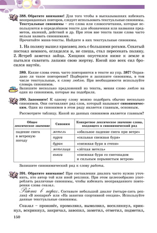 150
388.	Обратите внимание! Для того чтобы в высказываниях избежать
неоправданных повторов, следует использовать текстуальные синони­­мы.
Текстуальные синонимы – это слова или словосочетания, которые ис­­
пользуются в определённом тексте для обозначения или на­­звания пред-
метов, явлений, действий и др. При этом вне текста такие слова часто
нельзя назвать синонимами.
Прочитайте мини-тексты. Найдите в них текстуальные синонимы.
1. На поляну вышел красавец лось с большими рогами. Сохатый
постоял немного, огляделся и, не спеша, стал пересекать поляну.
2. Ястреб заметил зайца. Хищник опустился ниже к земле и
пытался схватить лапами свою жертву. Косой изо всех сил бро-
сился наутёк.
389.	Какие слова очень часто повторяются в тексте из упр. 387? Оправ-
дано ли такое повторение? Подберите и запишите синонимы, в том
числе текстуальные, к слову люблю. При необходимости используйте
словарь синонимов.
Запишите несколько предложений из текста, меняя слово люблю на
один из синонимов, которые вы подобрали.
390.	Запомните! К одному слову можно подобрать обычно несколько
си­нонимов. Они составляют ряд слов, который называют синони­ми­чес­
­ким. Один из синонимов в этом ряду является главным, основным.
Рассмотрите таблицу. Какой из данных синонимов является главным?
Общее
лексическое значение
Синоним
Конкретное лексическое значение слова,
входящего в синонимический ряд
падение снега
в ветреную
погоду
метель «обильное падение снега при ветре»
пурга «сильная снежная буря»
буран «снежная буря в степи»
метелица «лёгкая метель»
вьюга «снежная буря со снегопадом
и сильным порывистым ветром»
Запишите синонимический ряд к слову работа.
391.	Обратите внимание! При составлении диалога часто нужно уточ-
нить, кто автор той или иной реплики. При этом целесообразно упот­
реблять различные синонимы, чтобы избежать неоправданного повто-
рения слова сказал.
Работа в парах. Составьте небольшой диалог (четыре-пять реп­
лик) «В зоопарке» или «На занятии спортивной секции». Используйте
данные текстуальные синонимы.
Сказал – произнёс, промолвил, вымолвил, воскликнул, крик­
­нул, вскрикнул, закричал, завопил, заметил, отметил, подметил,
 