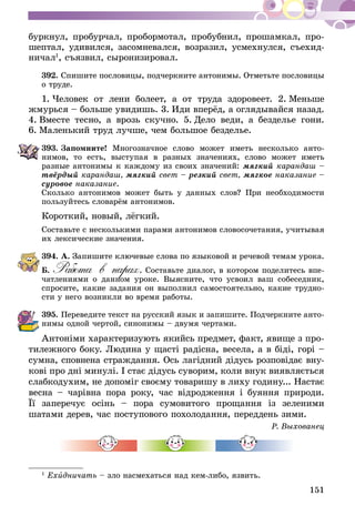 151
буркнул, пробурчал, пробормотал, пробубнил, прошамкал, про-
шептал, удивился, засомневался, возразил, усмехнулся, съехид-
ничал1
, съязвил, сыронизировал.
392.	Спишите пословицы, подчеркните антонимы. Отметьте пословицы
о труде.
1.  Человек от лени болеет, а от труда здоровеет. 2.  Меньше
жмурься – больше увидишь. 3.  Иди вперёд, а оглядывайся назад.
4.  Вместе тесно, а врозь скучно. 5.  Дело веди, а безделье гони.
6.  Маленький труд лучше, чем большое безделье.
393.	Запомните! Многозначное слово может иметь несколько анто-
нимов, то есть, выступая в разных значениях, слово может иметь
разные антонимы к каждому из своих значений: мягкий карандаш –
твёрдый карандаш, мягкий свет – резкий свет, мягкое наказание –
суровое наказание.
Сколько антонимов может быть у данных слов? При необходимости
пользуйтесь словарём антонимов.
Короткий, новый, лёгкий.
Составьте с несколькими парами антонимов словосочетания, учитывая
их лексические значения.
394.	А. Запишите ключевые слова по языковой и речевой темам урока.
Б. Работа в парах. Составьте диалог, в котором поделитесь впе-
чатлениями о данном уроке. Выясните, что усвоил ваш собеседник,
спросите, какие задания он выполнил самостоятельно, какие трудно-
сти у него возникли во время работы.
395.	Переведите текст на русский язык и запишите. Подчеркните анто-
нимы одной чертой, синонимы – двумя чертами.
Антоніми характеризують якийсь предмет, факт, явище з про-
тилежного боку. Людина у щасті радісна, весела, а в біді, горі –
сумна, сповнена страждання. Ось лагідний дідусь розповідає вну­­
кові про дні минулі. І стає дідусь суворим, коли внук виявляється
слабкодухим, не допоміг своєму товаришу в лиху годину... Настає
весна – чарівна пора року, час відродження і буяння природи.
Її заперечує осінь – пора сумовитого прощання із зеленими
шатами дерев, час поступового похолодання, переддень зими.
Р. Выхованец
1
Ехидничать – зло насмехаться над кем-либо, язвить.
 