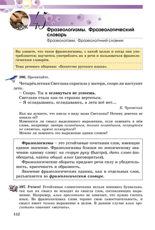 152
Фразеологизмы. Фразеологический
словарь
Фразеологізми. Фразеологічний словник
Вы узнаете, что такое фразеологизмы, с какой целью и когда они упо-
требляются; научитесь употреблять их в речи и пользоваться фразеоло-
гическим словарём.
Тема речевого общения: «Богатство русского языка».
396.	Прочитайте.
Четырёхлетняя Светлана спросила у матери, скоро ли наступит
лето.
– Скоро. Ты и оглянуться не успеешь.
Светлана стала как-то странно вертеться.
– Я оглядываюсь, оглядываюсь, а лета всё нет...
К. Чуковский
Как вы думаете, что имела в виду мама Светланы? Почему девочка не
поняла её?
Изменится ли смысл выделенного выражения, если заменить в нём
слова, например: завтра оглянёшься, только оглянёшься, оглянуться
не сможешь, нужно оглянуться?
Можно ли заменить это выражение одним словом?
Фразеологизмы – это устойчивые сочетания слов, имеющие
единое значение. Фразеологизмы близки по лексическому зна-
чению одному слову: на скорую руку (быстро), дать слово (по-
обещать), найти общий язык (договориться).
Фразеологические обороты придают речи силу и убедитель-
ность, красочность и образность.
Значение фразеологических единиц, как и отдельных слов,
разъясняется во фразеологическом словаре.
397.	Учтите! Устойчивые словосочетания нельзя понимать буквально,
так как их смысл не исходит из смысла слов, составляющих выра-
жение. Например, язык проглотить не означает, что нужно глотать
язык. Во фразеологизмах слова теряют свою самостоятельность, и
смысл имеет только выражение в целом. В данном случае язык про-
глотить означает «молчать».
Урок 45
 