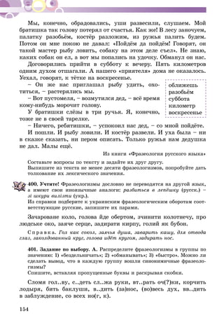154
Мы, конечно, обрадовались, уши развесили, слушаем. Мой
братишка так голову потерял от счастья. Как же! В лесу заночуем,
палатку разобьём, костёр разложим, из ружья палить будем.
Потом он мне покою не давал: «Пойдём да пойдём! Говорят, он
такой мастер рыбу ловить, собаку на этом деле съел». Не знаю,
каких собак он ел, а вот мы попались на удочку. Обманул он нас.
Договорились прийти в субботу к вечеру. Пять километров
одним духом отшагали. А нашего «приятеля» дома не оказалось.
Уехал, говорят, к тётке на воскресенье.
– Он же нас приглашал рыбу удить, охо-
титься, – растерялись мы.
– Вот пустомеля, – возмутился дед, – всё время
кому-нибудь морочит голову.
У братишки слёзы в три ручья. Я, конечно,
тоже не в своей тарелке.
– Ничего, ребятишки, – успокоил нас дед, – со мной пойдёте.
И пошли. И рыбу ловили. И костёр развели. И уха была – ни
в сказке сказать, ни пером описать. Только ружья нам дедушка
не дал. Малы ещё.
Из книги «Фразеология русского языка»
Составьте вопросы по тексту и задайте их друг другу.
Выпишите из текста не менее десяти фразеологизмов, попробуйте дать
толкование их лексического значения.
400.	Учтите! Фразеологизмы дословно не переводятся на другой язык,
а имеют свои иноязычные аналоги: разбиться в лепёшку (русск.) –
зі шкури вилізти (укр.).
Из справки подберите к украинским фразеологическим оборотам соот-
ветствующие русские, запишите их парами.
Зачароване коло, голова йде обертом, зчинити колотнечу, про
людське око, заяче серце, задирати кирпу, голий як бубон.
С п р а в к а. Гол как сокол, заячья душа, за­варить кашу, для отвода
глаз, заколдованный круг, голова идёт кру­гом, задирать нос.
401.	Задание по выбору. А. Распределите фразеологизмы в группы по
значению: 1) «бездельничать»; 2) «обманывать»; 3) «быстро». Можно ли
сделать вывод, что в каждую группу вошли синонимичные фразеоло­
гизмы?
Спишите, вставляя пропущенные буквы и раскрывая скобки.
Сломя гол..ву, с..деть сл..жа руки, вт..рать оч(?)ки, корчить
лодыря, бить баклуши, в..дить (за)нос, (во)весь дух, вв..дить
в заблуждение, со всех но(г, к).
оближешь
разобьём
суббота
километр
воскресенье
 