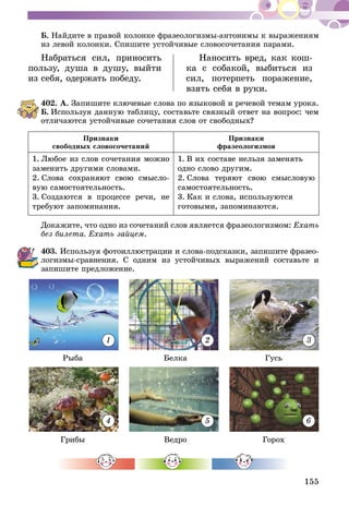 155
Б. Найдите в правой колонке фразеологизмы-антонимы к выраже­ниям
из левой колонки. Спишите устойчивые словосочетания парами.
Набраться сил, приносить
пользу, душа в душу, выйти
из себя, одержать победу.
Наносить вред, как кош-
ка с собакой, выбиться из
сил, потерпеть поражение,
взять себя в руки.
402.	А. Запишите ключевые слова по языковой и речевой темам урока.
Б.  Используя данную таблицу, составьте связный ответ на вопрос: чем
отличаются устойчивые сочетания слов от свободных?
Признаки
свободных словосочетаний
Признаки
фразеологизмов
1. Любое из слов сочетания можно
заменить другими словами.
2. Слова сохраняют свою смысло-
вую самостоятельность.
3. Создаются в процессе речи, не
требуют запоминания.
1.  В их составе нельзя заменять
одно слово другим.
2.  Слова теряют свою смысловую
самостоятельность.
3.  Как и слова, используются
готовыми, запоминаются.
Докажите, что одно из сочетаний слов является фразеологизмом: Ехать
без билета. Ехать зайцем.
403.	Используя фотоиллюстрации и слова-подсказки, запишите фра­­зео­
ло­гизмы-сравнения. С одним из устойчивых выражений составьте и
за­пи­шите предложение.
Грибы Ведро Горох
Рыба Белка Гусь
1
4
2
5
3
6
 