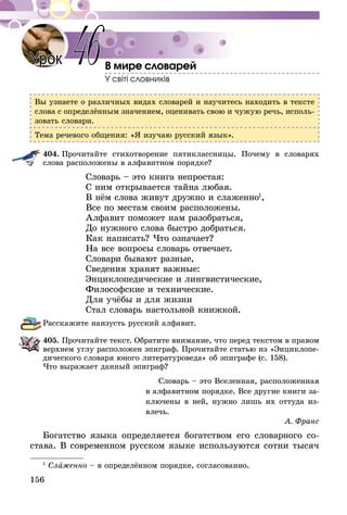 156
В мире словарей
У світі словників
Вы узнаете о различных видах словарей и научитесь находить в тексте
слова с определённым значением, оценивать свою и чужую речь, исполь-
зовать словари.
Тема речевого общения: «Я изучаю русский язык».
404.	Прочитайте стихотворение пятиклассницы. Почему в словарях
слова расположены в алфавитном порядке?
Словарь – это книга непростая:
С ним открывается тайна любая.
В нём слова живут дружно и слаженно1
,
Все по местам своим расположены.
Алфавит поможет нам разобраться,
До нужного слова быстро добраться.
Как написать? Что означает?
На все вопросы словарь отвечает.
Словари бывают разные,
Сведения хранят важные:
Энциклопедические и лингвистические,
Философские и технические.
Для учёбы и для жизни
Стал словарь настольной книжкой.
Расскажите наизусть русский алфавит.
405.	Прочитайте текст. Обратите внимание, что перед текстом в правом
верхнем углу расположен эпиграф. Прочитайте статью из «Энциклопе-
дического словаря юного литературоведа» об эпиграфе (с. 158).
Что выражает данный эпиграф?
Словарь – это Вселенная, расположен­ная
в алфавитном порядке. Все другие книги за­­
ключены в ней, нужно лишь их оттуда из­­
влечь.
А. Франс
Богатство языка определяется богатством его словарного со­­­­-
­­с­тава. В современном русском языке используются сотни тысяч
1
Слаженно – в определённом порядке, согласованно.
Урок 46
 