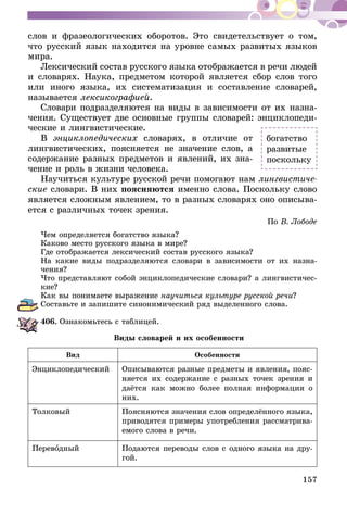 157
слов и фразеологических оборотов. Это свидетельствует о том,
что русский язык находится на уровне самых развитых языков
мира.
Лексический состав русского языка отображается в речи людей
и словарях. Наука, предметом которой является сбор слов того
или иного языка, их систематизация и составление словарей,
называется лексикографией.
Словари подразделяются на виды в зависимости от их назна-
чения. Существует две основные группы словарей: энциклопеди-
ческие и лингвистические.
В энциклопедических словарях, в отличие от
лингвистических, поясняется не значение слов, а
содержание разных предметов и явлений, их зна-
чение и роль в жизни человека.
Научиться культуре русской речи помогают нам лингвистиче-
ские словари. В них поясняются именно слова. Поскольку слово
является сложным явлением, то в разных словарях оно описыва-
ется с различных точек зрения.
По В. Лободе
Чем определяется богатство языка?
Каково место русского языка в мире?
Где отображается лексический состав русского языка?
На какие виды подразделяются словари в зависимости от их назна­
чения?
Что представляют собой энциклопедические словари? а лингвисти­чес­
кие?
Как вы понимаете выражение научиться культуре русской речи?
Составьте и запишите синонимический ряд выделенного слова.
406.	Ознакомьтесь с таблицей.
Виды словарей и их особенности
Вид Особенности
Энциклопедический Описываются разные предметы и явления, пояс-
няется их содержание с разных точек зрения и
даётся как можно более полная информация о
них.
Толковый Поясняются значения слов определённого язы­­ка,
приводятся при­­меры упот­­реб­­ле­ния рассматрива-
емого слова в речи.
Переводный Подаются переводы слов с одного языка на дру-
гой.
богатство
развитые
поскольку
 