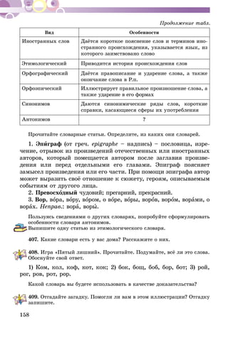 158
Вид Особенности
Иностранных слов Даётся короткое пояснение слов и терми­­нов ино-
странного про­­исхождения, указыва­­ется язык, из
которого заимст­­вовано слово
Этимологический Приводится история происхождения слов
Орфографический Даётся правописание и ударение слова, а также
окончание сло­­ва в Р.п.
Орфоэпический Иллюстрирует правильное произношение слова, а
также ударение в его формах
Синонимов Даются синонимические ряды слов, короткие
справки, касающиеся сферы их употребления
Антонимов ?
Прочитайте словарные статьи. Определите, из каких они словарей.
1. Эпиграф (от греч. еріgrарhе – надпись) – пословица, изре-
чение, отрывок из произведений отечественных или иностранных
авторов, который помещается автором после заглавия произве-
дения или перед отдельными его главами. Эпиграф поясняет
замы­сел произведения или его час­ти. При помощи эпиграфа автор
может выразить своё отношение к сюжету, героям, опи­сываемым
событиям от другого лица.
2. Превосходный чудовий; прегарний, прекрасний.
3. Вор, вора, вору, вором, о воре, воры, воров, вором, ворами, о
ворах. Неправ.: вора, воры.
Пользуясь сведениями о других словарях, попробуйте сформулировать
особенности словаря антонимов.
Выпишите одну статью из этимологического словаря.
407.	Какие словари есть у вас дома? Расскажите­о них.
408.	Игра «Пятый лишний». Прочитайте. Подумайте, всё ли это слова.
Обоснуйте свой ответ.
1) Ком, кол, коф, кот, кок; 2) бок, бощ, боб, бор, бот; 3) рой,
рог, ров, рот, рор.
Какой словарь вы будете использовать в качестве доказательства?
409.	Отгадайте загадку. Помогли ли вам в этом иллюстрации? Отгадку
запишите.
Продолжение табл.
 