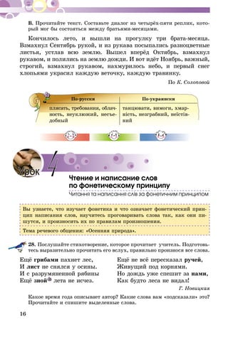 16
В. Прочитайте текст. Составьте диалог из четырёх-пяти реплик, кото­
рый мог бы состояться между братьями-месяцами.
Кончилось лето, и вышли на прогулку три брата-месяца.
Взмахнул Сентябрь рукой, и из рукава посыпались разноцветные
листья, устлав всю землю. Вышел вперёд Октябрь, взмахнул
рукавом, и полились на землю дожди. И вот идёт Ноябрь, важный,
строгий, взмахнул рукавом, нахмурилось небо, и первый снег
хлопьями украсил каждую веточку, каждую травинку.
По К. Солоповой
По-русски По-украински
плясать, требования, об­лач­
­­ность, не­ук­люжий, несъе-
добный
танцювати, вимоги, хмар­
ність, незграбний, неїстів­
ний
Чтение и написание слов
по фонетическому принципу
Читання та написання слів за фонетичним принципом
Вы узнаете, что изучает фонетика и что означает фонетический прин-
цип написания слов, научитесь проговаривать слова так, как они пи-
шутся, и произносить их по правилам произношения.
Тема речевого общения: «Осенняя природа».
28.	Послушайте стихотворение, которое прочитает учитель. Подготовь­
тесь выразительно прочитать его вслух, правильно произнося все слова.
Ещё грибами пахнет лес,	 Ещё не всё пересказал ручей,
И лист не снялся у осины.	 Живущий под корнями.
И с разрумяненной рябины	 Но дождь уже спешит за нами,
Ещё зной лета не исчез.	 Как будто леса не видал!
Г. Новицкая
Какое время года описывает автор? Какие слова вам «подсказали» это?
Прочитайте и спишите выделенные слова.
Урок 4
 