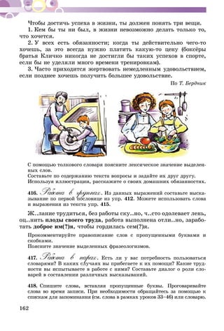 162
Чтобы достичь успеха в жизни, ты должен по­­­­­­нять три вещи.
1. Кем бы ты ни был, в жизни невозможно делать только то,
что хочется.
2. У всех есть обязанности; когда ты действительно чего-то
хочешь, за это всегда нужно платить какую-то цену (боксёры
братья Кличко никогда не достигли бы таких успехов в спорте,
если бы не уделяли много времени тренировкам).
3. Часто приходится жертвовать немедленным удовольствием,
если позднее хочешь получить большее удовольствие.
По Т. Бердник
С помощью толкового словаря поясните лексическое значение выделен-
ных слов.
Составьте по содержанию текста вопросы и задайте их друг другу.
Используя иллюстрации, расскажите о своих домашних обязанностях.
416.	Работа в группах. Из данных выражений составьте выска-
зывание по первой пословице из упр. 412. Можете использовать слова
и выражения из текста упр. 415.
Ж..лание трудиться, без работы ску..но, ч..сто одолевает лень,
оц..нить плоды своего труда, работа выполнена отли..но, зарабо-
тать доброе им(?)я, чтобы гордилась сем(?)я.
Прокомментируйте правописание слов с пропущенными буквами и
скоб­­­­­­­ками.
Поясните значение выделенных фразеологизмов.
417.	Работа в парах. Есть ли у вас потребность пользоваться
словарями? В каких случаях вы прибегаете к их помощи? Какие труд-
ности вы испытываете в работе с ними? Составьте диалог о роли сло-
варей в составлении различных высказываний.
418.	Спишите слова, вставляя пропущенные буквы. Проговаривайте
сло­­­­­­­­­­­­­­­­ва во время записи. При необходимости обращайтесь за помощью к
спискам для запоминания (см. слова в рамках уроков 33–46) или словарю.
 